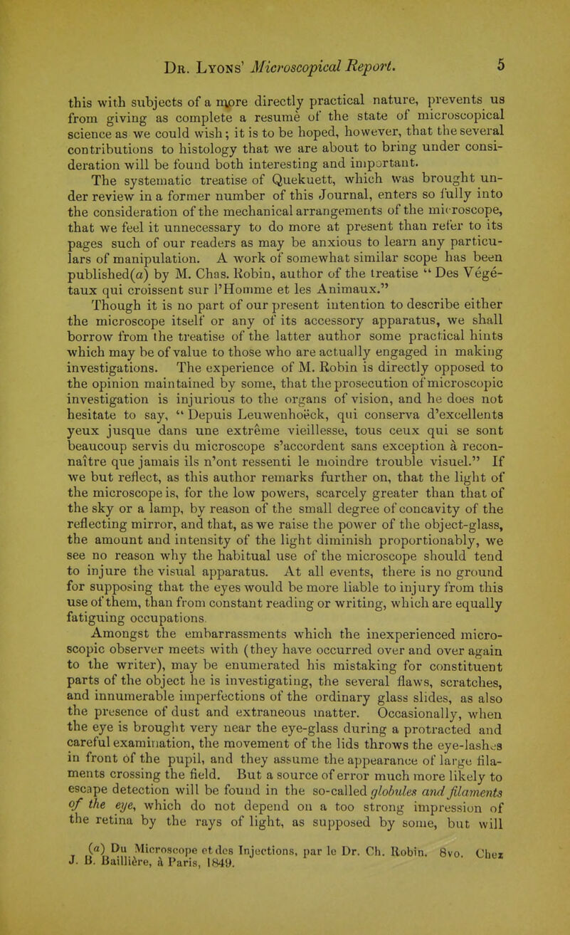 this with siibjects of a nv)re directly practical nature, prevents us from giving as complète a résumé ut the state of microscopical science as we could wisli; it is to be hoped, however, that theseveral contributions to histology that we are about to bring under consi- dération will be found both interesting and important. The systematic treatise of Quekuett, which was brought un- der review in a former number of this Journal, enters so lully into the considération of the mechanical arrangements of the microscope, that we feel it unnecessary to do more at présent than refer to its pages such of our readers as may be anxious to learn any particu- lars of manipulation. A work of somewhat similar scope has been published(a) by M. Chas. Robin, author of the treatise  Des Végé- taux qui croissent sur l'Homme et les Animaux. Though it is no part of our présent intention to describe either the microscope itself or any of its accessory apparatus, we shall borrow from the treatise of the latter author some practical hints which may be of value to those who are actually engaged in making investigations. The expérience of M. Robin is directly opposed to the opinion maintained by some, that the prosecution of microscopic investigation is injurious to the organs of vision, and he does not hesitate to say,  Depuis Leuwenhoëck, qui conserva d'excellents yeux jusque dans une extrême vieillesse, tous ceux qui se sont beaucoup servis du microscope s'accordent sans exception à recon- naître que jamais ils n'ont ressenti le moindre trouble visuel. If we but reflect, as this author remarks further on, that the light of the microscope is, for the low powers, scarcely greater than that of the sky or a lamp, by reason of the small degree of concavity of the reflecting mirror, and that, as we raise the power of the object-glass, the amount and intensity of the light diminish proportionably, we see no reason why the habituai use of the microscope should tend to injure the visual apparatus. At ail events, there is no ground for supposing that the eyes would be more liable to injury from this use of them, than from constant reading or writing, which are equally fatigulng occupations Amongst the embarrassments which the inexperienced micro- scopic observer meets with (they have occurred over and over again to the writer), may be enumerated his mistaking for constituent parts of the object he is investigating, the several flaws, scratches, and innumerable imperfections of the ordinary glass slides, as also the présence of dust and extraneous matter. Occasionally, when the eye is brouglit very near the eye-glass during a protracted and careful examination, the movement of the lids throws the eye-lash«i8 in front of the pupil, and they assume the appearance of large fila- ments Crossing the field. But a source of error much more likely to escape détection will be found in the so-called globules and filaments of the eye, which do not dépend on a too strong impression of the retina by the rays of light, as supposed by some, but will (fl) Du Microscope et des Injections, par le Dr. Ch. Robin. 8vo Ch . B. Baillière, ii Paris, 1849.