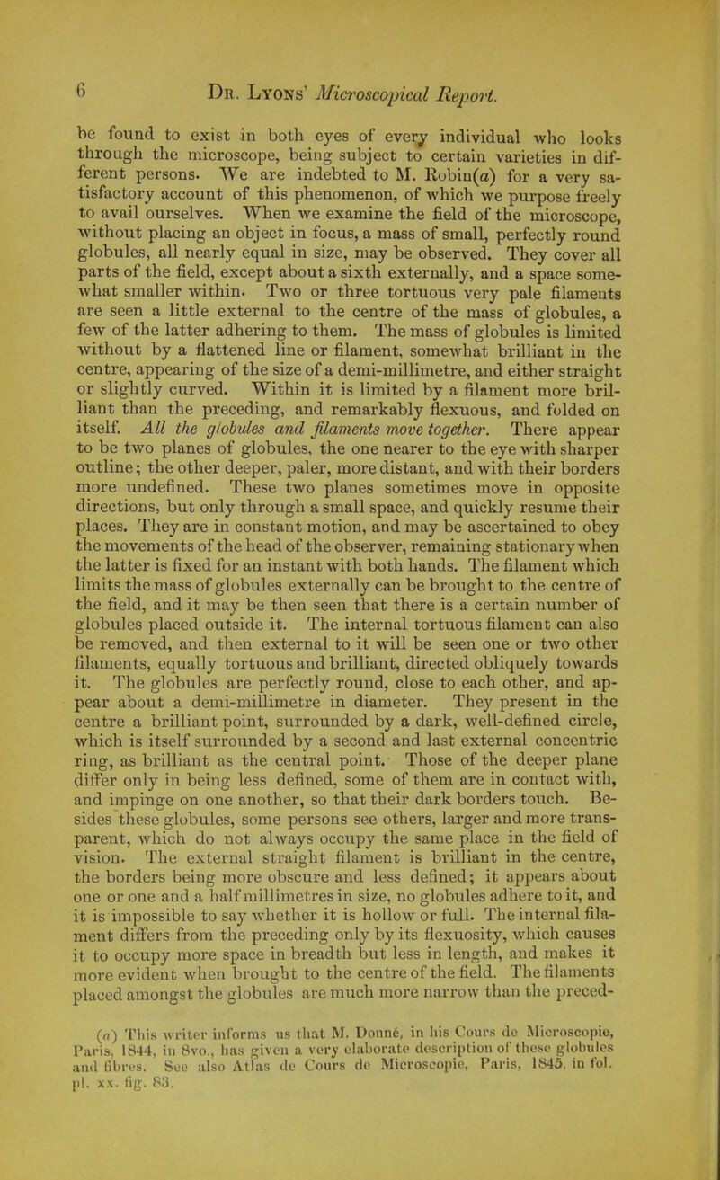 be found to exist in both eyes of ever^ individual who looks through the microscope, being subject to certain varieties in dif- férent persons. We are indebted to M. Kobin(a) for a very sa- tisfactory account of this phenomenon, of which we purpose freely to avail ourselves. Wlien we examine the field of the microscope, without placing an object in focus, a mass of small, perfectly round globules, ail nearly equal in size, may be observed. They cover ail parts of the field, except about a sixth externally, and a space some- what smaller within. Two or three tortuous very pale filaments are seen a little external to the centre of the mass of globules, a few of the latter adhering to them. The mass of globules is limited without by a flattened line or filament, somewhat brilliant in the centre, appearing of the size of a demi-millimetre, and either straight or slightly citrved. Within it is limited by a filament more bril- liant than the preceding, and remarkably flexuous, and folded on itself. AU the globules and filaments inove together. There appear to be two planes of globules, the one nearer to the eye with sharper outline ; the other deeper, paler, more distant, and with their borders more undefined. Thèse two planes sometimes move in opposite directions, but only through a small space, and quickly résume their places. They are in constant motion, and may be ascertained to obey the movements of the head of the observer, remaining stationary when the latter is fixed for an instant with both hands. The filament which limits the mass of globules externally can be brought to the centre of the field, and it may be then seen that there is a certain number of globules placed outside it. The internai tortuous filament can also be removed, and then external to it will be seen one or two other filaments, equally tortuous and brilliant, directed obliquely towards it. The globules are perfectly round, close to each other, and ap- pear about a demi-millimetre in diameter. They présent in tlie centre a brilliant point, surrounded by a dark, well-defined circle, which is itself surrounded by a second and last external conceutric ring, as brilliant as the central point. Those of the deeper plane differ only in being less defined, some of them are in contact with, and impinge on one another, so that their dark borders touch. Be- sides thèse globules, some persons see others, larger and more trans- parent, which do not always occupy the same place in the field of vision. The external straight filament is brilliant in the centre, the borders being more obscure and less defined; it appears about one or one and a half millimètres in size, no globules adhère to it, and it is impossible to say whether it is hoUow or full. The internai fila- ment differs from the preceding only by its flexuosity, which causes it to occupy more space in breadth but less in length, and makes it more évident when brought to the centre of the field. The filaments placed amongst the globules aremuch more narrow than the preced- («) Tins wi-iter informs us that M. Donné, in liis Cours de Microscopic, Paris, 1844, in 8vo., has given a very elaborate dosoription oC thèse gk)bulos and fibres. See also Atlas de Cours de Microscopic, Paris, 1845. in loi. pl. x.\. iig. 83.