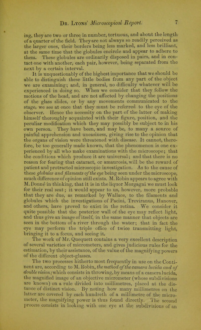 ing, they are two or three in number, tortuous, and about the length of a quarterofthe field. They are not always so readily perceived as the larger ones, their borders being less marked, and less brilliant, at the same time that the globules encircle and appear to adhère to them. Thèse globules are ordinarily disposed in pairs, and in con- tact one with another, each pair, however, being separated from the next by a certain interval. It is unquestionably of the highest importance that we should be able to distinguish thèse little bodies from any part of the object we are examining; and, in gênerai, no difficulty whatever will be experienced in doing so. When we consider that they follow the motions of the head, and are not afFected by changing the positions of the glass slides, or by any movements coramunicated to the stage, we see at once tliat they must be referred to the eye of the observer. Hence the necessity on the part of the latter of makii>g himself thoroughly acquainted with their figure, position, and the peculiar modification which they may possibly be subject to in his own person. They have been, and may be, to many a source of painful appréhension and uneasiness, giving rise to the opinion that the organs of vision were threatened with disease. It cannot, there- fore, be too generally made known, that the phenomenon is one ex- perienced by ail who make examinations with the microscope ; that the conditions which produce it are universal ; and that there is no reason for fearing that cataract, or amaurosis, will be the reward of patient and protracted microscopic investigation. As to the cause of thèse globules and filaments of the eye being seen under the microscope, much différence of opinion still exists. M. Robin appears to agrée with M. Donné in thinking, that it is in the liquor Morgagni we must look for their real seat ; it would appear to us, howevei% more probable that they are due, as remarked by Wallace, to the filaments and globules which the investigations of Pacini, Treviranus, Hanover, and others, have proved to exist in the retina. We consider it quite possible that the posterior wall of the eye may reflect Hght, and thus givean image of itself, in the same manner that objects are seen in the bottom of a river through the water ; that in fact the eye may perform the triple ofiice of twice transmitting light, bringing it to a focus, and seeing it. The work of Mr. Quequett contains a very excellent description of several varieties of raicrometers, and gives judicious rules for the estimation, by their assistance, of the value of the magnifying powers of the différent object-glasses. The two processes hitherto most frequently in use on the Conti- nent are, according to M. Kobin, the method of the caméra liicida and of double vision,•which. consists in throwing,by means of a caméra lucida, the magnified image of an objective micrometer (whose subdivisions are known) on a rule divided into millimètres, placed at the dis- tance of distinct vision. By noting how many millimètres on the latter are covered by each hundreth of a millimètre of the micro- meter, the magnifying power is thus Ibund directly. The second process consists in looking with one eye at the subdivisions of an