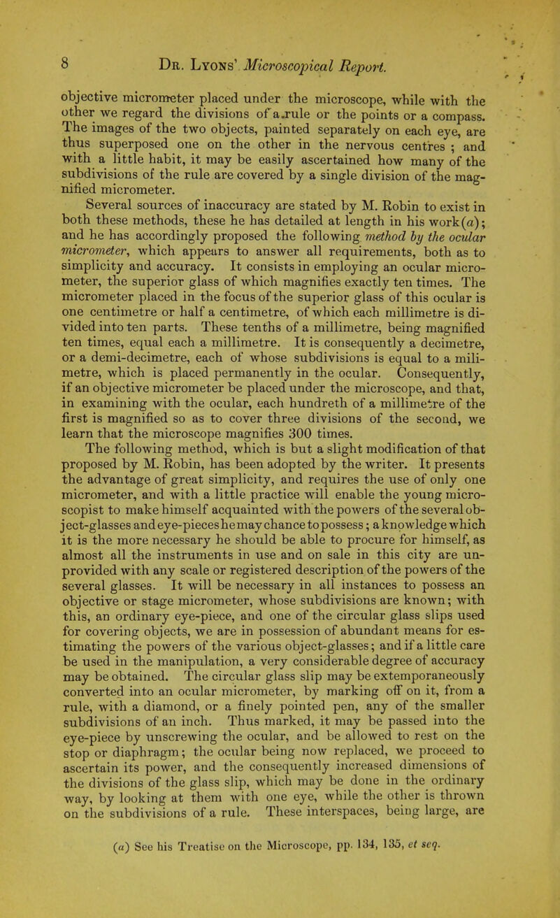 objective micrometer placed under the microscope, while with the other we regard the divisions of ajule or the points or a compass. The images of the two objects, painted separately on each eye, are thus superposed one on the other in the nervous centi-es ; and with a little habit, it may be easily ascertained how many of the subdivisions of the rule are covered by a single division of the mag- nified micrometer. Several soiirces of inaccuracy are stated by M. Robin to exist in both thèse methods, thèse he bas detailed at length in his work(a); and he has accordingly proposed the following method hy the ocular micrometer, which appears to answer ail requirements, both as to simplicity and accuracy. It consists in employing an ocular micro- meter, the superior glass of which magnifies exactly ten times. The micrometer placed in the focus of the superior glass of this ocular is one centimètre or half a centimètre, of which each millimètre is di- vided into ten parts. Thèse tenths of a millimètre, being magnified ten times, equal each a millimètre. It is consequently a décimètre, or a demi-decimetre, each of whose subdivisions is equal to a mili- metre, which is placed permanently in the ocular. Consequently, if an objective micrometer be placed under the microscope, and that, in examining with the ocular, each hundreth of a millimètre of the first is magnified so as to cover three divisions of the second, we learn that the microscope magnifies 300 times. The following method, which is but a slight modification of that proposed by M. Robin, has been adopted by the writer. It présents the advantage of great simplicity, and requires the use of only one micrometer, and with a little practice will enable the young micro- scopist to make himself acquainted with the powers of the several ob- ject-glasses and ey e-pieces he may chance to possess ; a knowledge which it is the more necessary he should be able to procure for himself, as almost ail the instruments in use and on sale in this city are uq- provided with any scale or registered description of the powers of the several glasses. It will be necessary in ail instances to possess an objective or stage micrometer, whose subdivisions are known; with this, an ordinary eye-piece, and one of the circular glass slips used for covering objects, we are in possession of abundant means for es- timating the powers of the varions object-glasses; and if a little care be used in the manipulation, a very considérable degree of accuracy may be obtained. The circular glass slip may be extemporaneously converted into an ocular micrometer, by marking off on it, from a rule, with a diamond, or a finely pointed pen, any of the smaller subdivisions of an inch. Thus marked, it may be passed into the eye-piece by unscrewing the ocular, and be allowed to rest on the stop or diaphragm ; the ocular being now replaced, we proceed to ascertain its power, and the consequently increased dimensions of the divisions of the glass slip, which may be done in the ordinary way, by looking at them with one eye, while the other is thrown on the subdivisions of a rule. Thèse interspaces, being large, are (a) See his Treatise on the Microscope, pp. 134, 135, et scq.