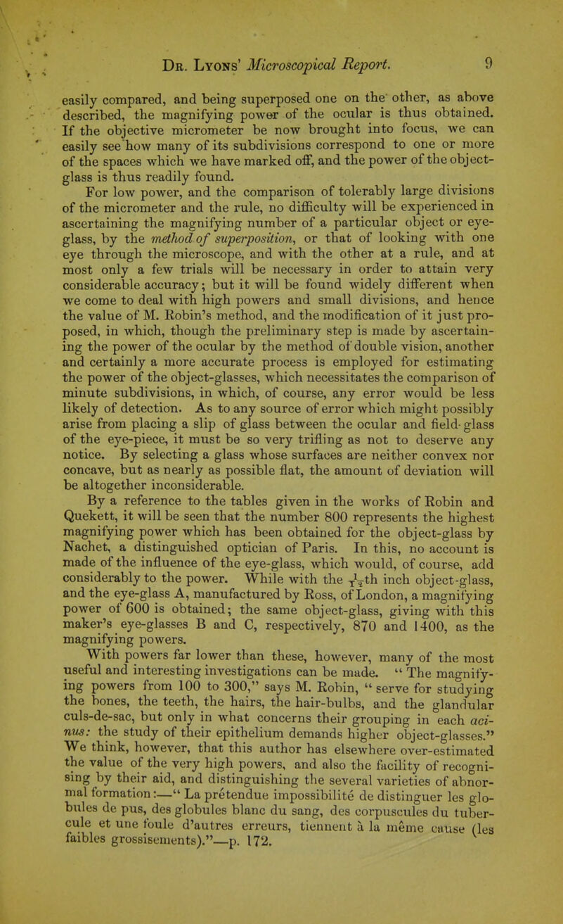 > ^ easily compared, and being superposed one on the other, as above described, the magnifying power of the ocular is thus obtained. If the objective micrometer be now brought into focus, we can easily see'how many of its subdivisions correspond to one or more of the spaces which we have marked off, and the power of the object- glass is thus readily found. For low power, and the comparison of tolerably large divisions of the micrometer and the rule, no difficulty will be experienced in ascertaining the magnifying number of a particular object or eye- glass, by the method of superposition, or that of looking with one eye through the microscope, and with the other at a rule, and at most only a few trials will be necessary in order to attain very considérable accuracy ; but it will be found widely différent when we corne to deal with high powers and small divisions, and hence the value of M. Robin's method, and the modification of it just pro- posed, in which, though the preliminary step is made by ascertain- ing the power of the ocular by the method of double vision, another and certainly a more accurate process is employed for estimating the power of the object-glasses, which nécessitâtes the comparison of minute subdivisions, in which, of course, any error would be less likely of détection. As to any source of error which might possibly arise from placing a slip of glass between the ocular and field- glass of the eye-piece, it must be so very trifling as not to deserve any notice. By selecting a glass whose surfaces are neither convex nor concave, but as nearly as possible flat, the amount of déviation will be altogether inconsiderable. By a référence to the tables given in the works of Robin and Quekett, it will be seen that the number 800 represents the highest magnifying power which has been obtained for the object-glass by Nachet, a distinguished optician of Paris. In this, no account is made of the influence of the eye-glass, which would, of course, add considerably to the power. While with the ^\th inch object-glass, and the eye-glass A, manufactured by Ross, of London, a magnifying power of 600 is obtained; the same object-glass, giving with this maker's eye-glasses B and C, respectively, 870 and 1400, as the magnifying powers. With powers far lower than thèse, however, many of the most useful and interesting investigations can be made.  The magnify- ing powers from 100 to 300, says M. Robin,  serve for studying the bones, the teeth, the hairs, the hair-bulbs, and the glandular culs-de-sac, but only in what concerns their grouping in each aci- nus: the study of their epithelium demands higher object-glasses. We think, however, that this author has elsewhere over-estimated the value of the very high powers, and also the fucility of recogni- sing by their aid, and distinguishing the several varieties of abnor- mal formation :— La prétendue impossibilité de distinguer les glo- bules de pus, des globules blanc du sang, des corpuscules du tuber- cule et une foule d'autres erreurs, tiennent à la môme cause (les faibles grossisements).—p. 172.