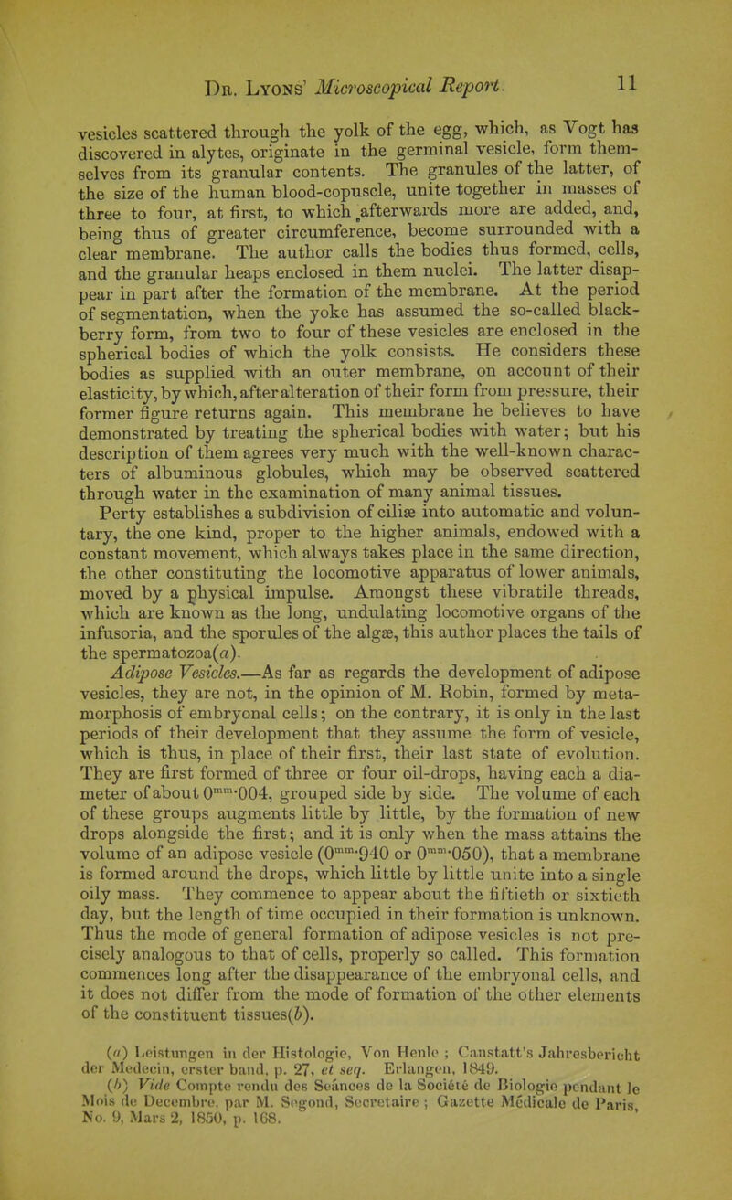 vesicles scattered through the yolk of the egg, which, as Vogt has discovered in alytes, originale in the germinal vesicle, fonn them- selves from its granular contents. The granules of the latter, of the size of the human blood-copuscle, unité together in masses of three to four, at first, to which afterwards more are added, and, being thus of greater circumference, become surrounded with a clear membrane. The author calls the bodies thus formed, cells, and the granular heaps enclosed in them nuclei. The latter disap- pear in part after the formation of the membrane. At the period of segmentation, when the yoke has assumed the so-called black- berry form, from two to four of thèse vesicles are enclosed in the spherical bodies of which the yolk consists. He considéra thèse bodies as supplied with an outer membrane, on account of their elasticity,by which, after altération of their form from pressure, their former figure returns again. This membrane he believes to have demonstrated by treating the spherical bodies with water ; but his description of them agrées very much with the well-known charac- ters of albuminous globules, which may be observed scattered through water in the examination of many animal tissues. Perty establishes a subdivision of cilise into automatic and volun- tary, the one kind, proper to the higher animais, endowed with a constant movement, which always takes place in the same direction, the other constituting the locomotive apparatus of lower animais, moved by a physical impulse. Araongst thèse vibratile threads, which are known as the long, undulating locomotive organs of the infusoria, and the sporules of the algae, this author places the tails of the spermatozoa(a). Adipose Vesicles.—As far as regards the development of adipose vesicles, they are not, in the opinion of M. Eobin, formed by meta- morphosis of embryonal cells ; on the contrary, it is only in the last periods of their development that they assume the form of vesicle, which is thus, in place of their first, their last state of évolution. They are first formed of three or four oil-drops, having each a dia- meter of about O^^^'OOé, grouped side by side. The volume of each of thèse groups augments little by little, by the formation of new drops alongside the first; and it is only when the mass attains the volume of an adipose vesicle (0940 or 0'-050), that a membrane is formed around the drops, which little by little unité into a single oily mass. They commence to appear about the fîftieth or sixtieth day, b\xt the length of time occupied in their formation is unknown. Thus the mode of gênerai formation of adipose vesicles is not pre- cisely analogous to that of cells, properly so called. This forn)ation commences long after the disappearance of the embryonal cells, and it does not difFer from the mode of formation of the other éléments of the constituent tissues(&). («) Loistunfren in (1er Histologie, Von Ilcnlo ; Canstatt's Jalircsbericht (1er Médecin, crstcr band. p. 27i et seq. Erlangen, 1849. (/;) Vide Compte rendu des Séances do la Société de Biologie pendant le Mois de Décembre, par M. Segond, Secrétaire ; Gazette Médicale de Paris No. y, Mars 2, 1850, p. 168.
