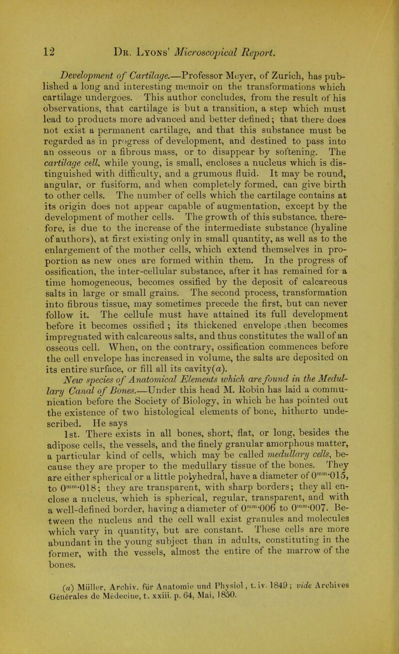 Development of Cartilage.—Professer Mcyer, of Zurich, has pub- lished a long and interesting meinoir on the transformations which cartilage undergoes. This author concludes, from the resuit of his observations, that cartilage is but a transition, a step which must lead to products more advanced and better defined ; that there does not exist a permanent cartilage, and that this substance must be regarded as in progress of development, and destined to pass into an osseous or a fibrous mass, or to disappear by softening. The cartilage cell, while young, is small, encloses a nucleus which is dis- tinguished with difÉculty, and a grumous fluid. It may be round, angular, or fusiform, and when completely formed, can give birth to other cells. The number of cells which the cartilage contains at its origin does not appear capable of augmentation, except by the development of mother cells. The growth of this substance, there- fore, is due to the increase of the interraediate substance (hyaline of authors), at first existing only in small quantity, as well as to the enlargement of the mother cells, which extend themselves in pro- portion as new ones are formed within them. In the progress of ossification, the inter-cellular substance, after it has remained for a time homogeneous, becomes ossified by the deposit of calcareous salts in large or small grains. The second process, transformation into fibrous tissue, may sometimes précède the first, but can never follow it. The cellule must have attained its fuU development before it becomes ossified ; its thickened envelope .then becomes impregnated with calcareous salts, and thus constitutes the wall of an osseous cell. When, on the contrary, ossification commences before the cell envelope has increased in volume, the salts are deposited on its entire surface, or fill ail its cavity(a). New species of Anatomical Eléments which are found in the Medul- lary Canal of Bones.—Under this head M. Robin has laid a commu- nication before the Society of Biology, in which he has pointed out the existence of two histological éléments of bone, hitherto unde- scribed. He says Ist. There exists in ail bones, short, flat, or long, besides the adipose cells, the vessels, and the finely granular amorphous matter, a particular kind of cells, which may be called medullary cells, be- cause they are proper to the medullary tissue of the bones. They are either spherical or a little polyhedral, have a diameter of 0-015, to O^^^'OIS; they are transparent, with sharp borders; they ail en- close a nucleus, which is spherical, regular, transparent, and with a well-defined border, having a diameter of O^^'OOG to 0™007. Be- tween the nucleus and the cell wall exist granules and molécules which vary in quantity, but are constant. Thèse cells are more abundant in the young subject than in adults, constituting in the former, with the vessels, almost the entire of the marrow of the bones. (a) Millier, Archiv. fiir Anatomie iind Physiol, t.iv. 1849 ; vide Archives Générales de Médecine, t. xxiii. p. 64, Mai, 1850.