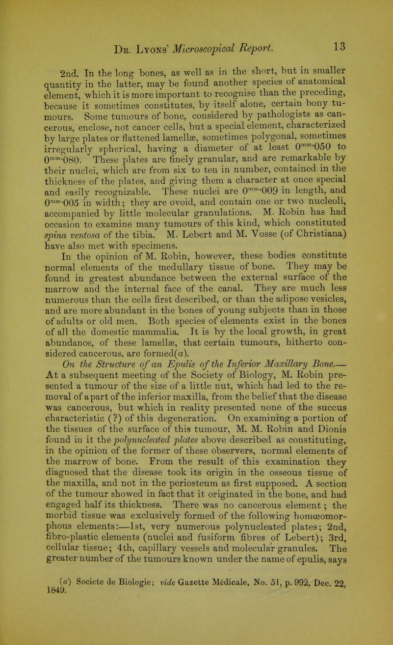 2nd. In the long bones, as well as in the short, but in smaller quantity in the latter, may be found another species of anatomical élément, which it is more important to recognise than the preceding, because it somctimes coustitutes, by itself alone, certain bony tu- meurs. Some tumours of bone, considered by pathologists as can- cerous, enclose, not cancer cells, but a spécial élément, characterized by large plates or flattened lamellae, sometimes polygonal, sometimes irregularly spherical, having a diameter of at least 0'050 to Qmm.oso. Thèse plates are finely granular, and are remarkable by their nuclei, which are from six to ten in number, contained in the thickness of the plates, and giving them a character at once spécial and easily recognizable. Thèse nuclei are 0'™-009 in length, and Qmm.QQ5 width ; they are ovoid, and contain one or two nucleoli, accompanied by little molecular granulations. M. Robin has had occasion to examine many tumours of this kind, which constituted spina ventosa of the tibia. M. Lebert and M. Vosse (of Christiana) bave also met with spécimens. In the opinion of M. Robin, however, thèse bodies constitute normal éléments of the medullary tissue of bone. They may be found in greatest abundance between the external surface of the marrow and the internai face of the canal. They are much less numerous than the cells first described, or than the adipose vesicles, and are moreabundant in the bones of young subjects than in those of adults or old men, Both species of éléments exist in the bones of ail the domestic mammalia. It is by the local growth, in great abundance, of thèse lamellae, that certain tumours, hitherto coa- sidered cancerous, are formed(a). On the Structure of an Epulis of the Inferior Maxillary Bone— At a subséquent meeting of the Society of Biology, M. Robin pre- sented a tumour of the size of a little nut, which had led to the re- moval of apart of the inferior maxilla, from the belief that the disease was cancerous, but which in reality presented none of the succus characteristic ( ?) of this degeneration. On examining a portion of the tissues of the surface of this tumour, M. M. Robin and Dionis found in it the polynucleated plates above described as constituting, in the opinion of the former of thèse observers, normal éléments of the marrow of bone. From the resuit of this examination they diagnosed that the disease took its origin in the osseous tissue of the maxilla, and not in the periosteum as first supposed. A section of the tumour showed in fact that it originated in the bone, and had engaged half its thickness. There was no cancerous élément ; the morbid tissue was exclusively formed of the following homœomor- phous éléments:—Ist, very numerous polynucleated plates; 2nd, fibro-plastic éléments (nuclei and fusiform fibres of Lebert) ; 3rd, cellular tissue; 4th, capillary vessels and molecular granules. The greater number of the tumours known under the name of epulis, says («) Société de Biologie; vide Gazette Médicale, No. 51, p. 992, Dec. 22,