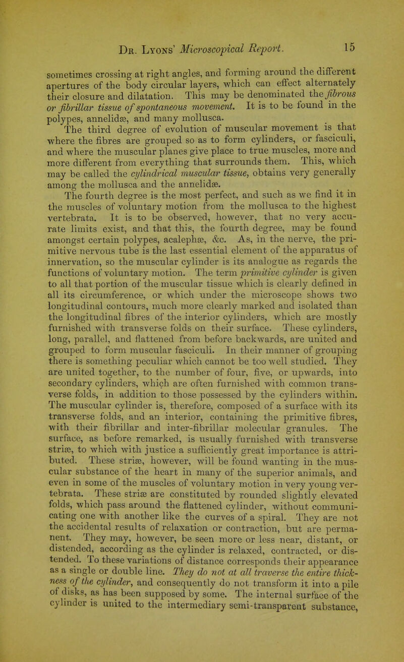 sometimes crossing at riglit angles, and forming around the différent apertures of the body circular layers, which can effect alternately their closure and dilatation. Tliis may be denominated the Jibrous or jïbrillar tissue of spontaneous movement. It is to be found in the polypes, annelidîe, and many mollusca. The third degree of évolution of muscular movement is that where the fibres are grouped so as to form cylinders, or fasciculi, and where the muscular planes give place to true muscles, more and more différent from everything that surrounds them. This, which may be called the cylindrical muscular tissue, obtains very generally among the mollusca and the annelidse. The fourth degree is the most perfect, and such as we find it in the muscles of voluntary motion from the mollusca to the highest vertebrata, It is to be observed, however, that no very accu- rate limits exist, and that this, the fourth degree, may be found amongst certain polypes, acalephge, &c. As, in the nerve, the pri- mitive nervous tube is the last essential élément of the apparatus of innervation, so the muscular cylinder is its analogue as regards the functions of voluntary motion. The term primitive cylinder is given to ail that portion of the muscular tissue which is clearly defined in ail its circumference, or which under the microscope shows two longitudinal contours, much more clearly marked and isolated than the longitudinal fibres of the interior cylinders, which are mostly furnished with transverse folds on their surface. Thèse cylinders, long, parallel, and flattened from before backwards, are united and grouped to form muscular fasciculi. In their manner of grouping there is something peculiar which cannot be too well studied. They are united together, to the number of four, five, or upwards, into secondary cylinders, whiçh are often furnished with common trans- verse folds, in addition to those possessed by the cylinders within. The muscular cylinder is, therefore, composed of a surface with its transverse folds, and an interior, containing the primitive fibres, with their fibrillar and inter-fibrillar molecular granules. The surface, as before remarked, is usually furnished with transverse strise, to which with justice a sufficiently great importance is attri- buted. Thèse striae, however, will be found wanting in the mus- cular substance of the heart in many of the superior animais, and even in some of the muscles of voluntary motion in very young ver- tebrata. Thèse striœ are constituted by rounded slightly elevated folds, which pass around the flattened cylinder, without communi- cating one with another like the curves of a spiral. They are not the accidentai results of relaxation or contraction, but are perma- nent. They may, however, be seen more or less near, distant, or distended, according as the cylinder is relaxed, contracted, or dis- tended. To thèse variations of distance corresponds their appearance as a single or double line. They do not at ail traverse the entire thick- ness ofthe cylinder, and consequently do not transform it into a pile of disks, as has becn supposed by some. The internai surface of the cylinder is united to the intermcdiary semi-transparent substance,