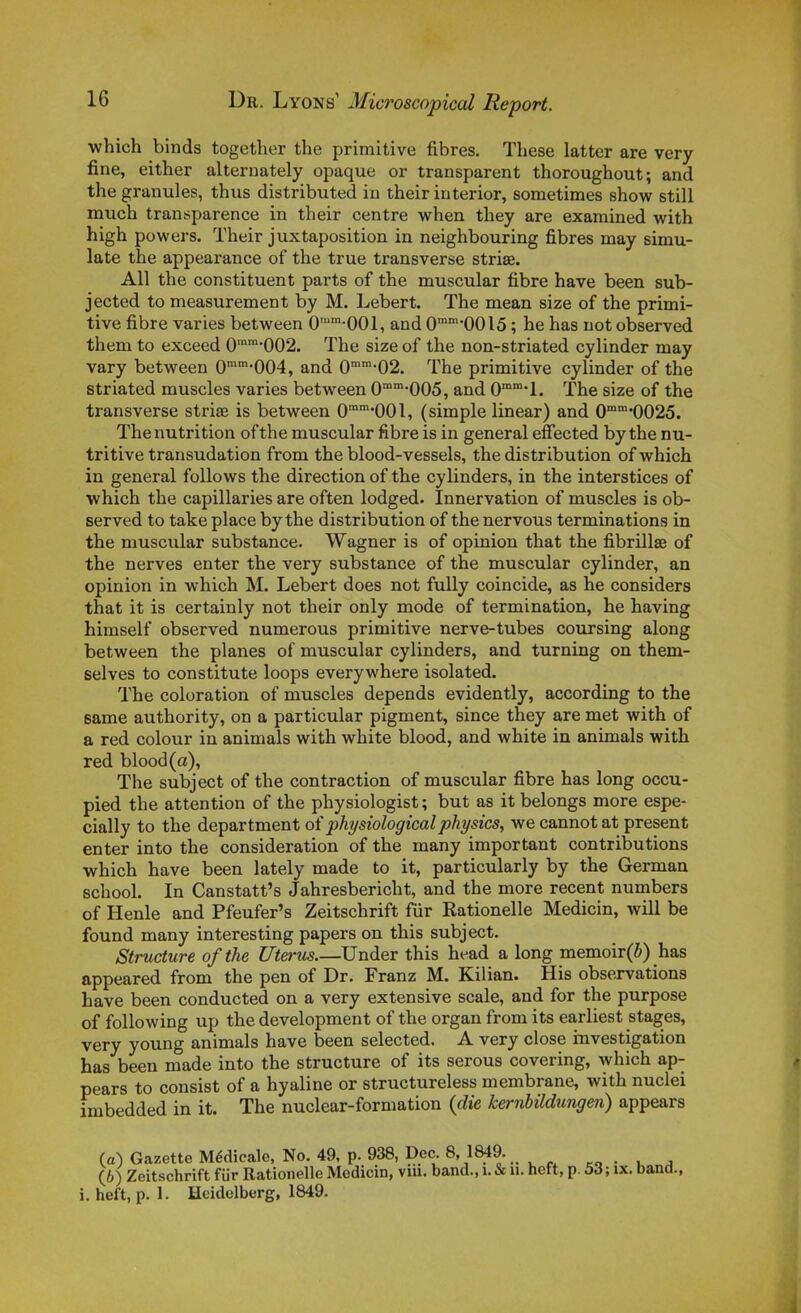 which binds together the primitive fibres. Thèse latter are very fine, either alternately opaque or transparent thoroughout; and the granules, thus distributed in their interior, sometimes show still much transparence in their centre when they are examined with high powers. Their juxtaposition in neighbouring fibres may simu- late the appearance of the true transverse striœ. Ail the constituent parts of the muscular fibre have been sub- jected to measurement by M. Lebert. The mean size of the primi- tive fibre varies between 0-001, and 0-00l5 ; he has not observed them to exceed 0™*002. The size of the non-striated cylinder may vary between 0'-004, and 0''-02. The primitive cylinder of the striated muscles varies between 0°-005, and 0*1. The size of the transverse striae is between 0*001, (simple linear) and 0''0025. The nutrition ofthe muscular fibre is in gênerai efiected by the nu- tritive transudation from the blood-vessels, the distribution of which in gênerai foUows the direction of the cylinders, in the interstices of which the capillaries are often lodged. Innervation of muscles is ob- served to take place by the distribution of the nervous terminations in the muscular substance. Wagner is of opinion that the fibrillse of the nerves enter the very substance of the muscular cylinder, an opinion in which M. Lebert does not fully coïncide, as he considers that it is certainly not their only mode of termination, he having himself observed numerous primitive nerve-tubes coursing along between the planes of muscular cylinders, and turning on them- selves to constitute loops everywhere isolated. The coloration of muscles dépends evidently, according to the same authority, on a particular pigment, since they are met with of a red colour in animais with white blood, and white in animais with red blood (a), The subject of the contraction of muscular fibre has long occu- pied the attention of the physiologist ; but as it belongs more espe- cially to the department oï physiologicalphysics, wecannotat présent enter into the considération of the many important contributions which have been lately made to it, particularly by the German school. In Canstatt's Jahresbericht, and the more récent numbers of Henle and Pfeufer's Zeitschrift fur Rationelle Medicin, will be found many interesting papers on this subject. Structure ofthe Utérus Under this head a long memoir(ô) has appeared from the pen of Dr. Franz M. Kilian. His observations have been conducted on a very extensive scale, and for the purpose of following up the development of the organ from its earliest stages, very young animais have been selected. A very close investigation has been made into the structure of its serous covering, which ap- pears to consist of a hyaline or structureless membrane, with nuclei imbedded in it. The nuclear-formation {die kernhildungen) appears (a) Gazette Médicale, No. 49, p. 938, Dec. 8, 1849. „ . . , (6) Zeitschrift fiir Rationelle Medicin, viii. band., i. & u. heft, p. 53; ix. band., i. heft, p. 1. Hcidelberg, 1849.