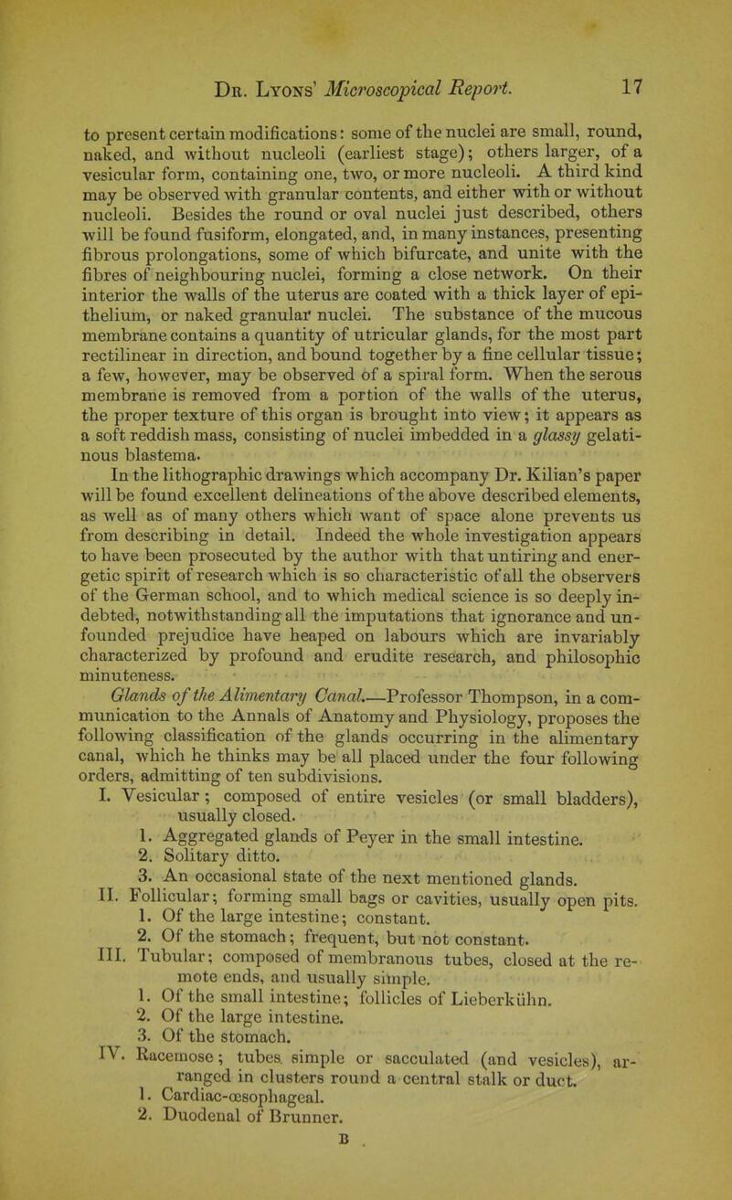 to présent certain modifications : sonie of the niiclei are small, round, naked, and without nucleoli (earliest stage) ; others larger, of a vesicular form, containing one, two, or more nucleoli. A third kind may be observed with granular contents, and either with or without nucleoli. Besides the round or oval nuclei just described, others ■vvill be found fusiform, elongated, and, in many instances, presenting fibrous prolongations, some of which bifurcate, and unité with the fibres of neighbouring nuclei, forming a close network. On their interior the walls of the utérus are coated with a thick layer of epi- thelium, or naked granular nuclei. The substance of the mucous membrane contains a quantity of utricular glands, for the most part rectilinear in direction, and bound together by a fine cellular tissue ; a few, however, may be observed of a spiral form. When the serons membrane is removed from a portion of the walls of the utérus, the proper texture of this organ is brought into view ; it appears as a soft reddish mass, consisting of nuclei imbedded in a glassy gelati- nous blastema. In the lithographie drawings which accompany Dr. Kilian's paper will be found excellent delineations of the above described éléments, as well as of many others which want of space alone prevents us from describing in détail. Indeed the whole investigation appears to have been prosecuted by the author with that untiring and ener- getic spirit of research which is so characteristic of ail the observers of the German school, and to which médical science is so deeply in- debted, notwithstanding ail the imputations that ignorance and un- founded préjudice have heaped on labours which are invariably characterized by profound and erudite research, and philosophie minuteness. Glands of the AUmentary Canal.—Professor Thompson, in a com- munication to the Annals of Anatomy and Physiology, proposes the following classification of the glands occurring in the alimentary canal, which he thinks may be ail placed under the four following orders, admitting of ten subdivisions. I. Vesicular; composed of entire vesicles (or small bladders), usually closed. 1. Aggregated glands of Peyer in the small intestine. 2. Solitary ditto. 3. An occasional state of the next mentioned glands. II. Follicular; forming small bags or cavities, usually open pits. 1. Of the large intestine; constant. 2. Of the stomach ; fréquent, but not constant. m, Tubular; composed ofmembranous tubes, closed at the re- mote ends, and usually simple. 1. Of the small intestine; follicles of Lieberkiihn. 2. Of the large intestine. 3. Of the stomach. IV. Racemose ; tubes simple or sacculated (and vesicles), ar- rangcd in clusters round a central stalk or duot. 1. Cardiac-œsophageal. 2. Duodenal of Brunner. B