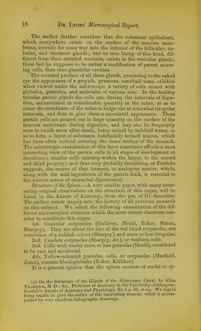 The author further considers that tlie columnar epithelium, which everywhere exists on tlie surface of the mucous mem- brane, extencls for some way into the interior of the follicular, tu- bular, and racemose glands ; but no true lining of this kind, dif- férent from their secreted contents, exists in the vesicular glands ; thèse last he supposes to be rather a modification of parent secret- ing cells, than true glandular cavities. The secreted product of ail thèse glands, presenting to the naked eye the appearance of a greyish, grumous, semifluid mass, exhibits when viewed under the microscope, a variety of cells mixed with globules, granules, and molécules of various size. In the healthy tubular gastric glands the cells are, during the intervais of diges- tion, accumulated in considérable quanti ty in the tubes, so as to cause the membrane of the tubes to bulge out at somewhat irregular intervais, and thus to give them a sacculated appearance. Thèse gastric cells are poured out in large quantity on the surface of the mucous membrane during digestion, and may also be frequently seen to exude anew after death, being united by imbibed water, so as to form a layer of substance indefinitely termed mucus, which has been often noticed covering the inner surface of the stomach. The microscopic examination of this layer sometimes affords a most interesting view of the gastric cells in ail stages of development or décadence ; smaller cells existing within the larger, to the second and third progeny ; and thus very probably furnishing, as Frerichs suggests, the source of that ferment, or analogous matter, which, along with the acid ingrédients of the gastric iluid, is essential to the solvent action of stomachal digestion(a). Structure of the Spleen.—A very erudite paper, Avith many inter- esting original observations on the structure of this organ, will be found in the Annals of Anatomy, from the pen of Dr. Saunders. The author enters largely into the history of ail préviens research on this subject. We select the following enumeration of the dif- férent microscopical éléments which the more récent observers con- sider to constitute this organ. Ist. Granular corpuscles (Gulliver, Henlé, Ecker, Simon, Sharpey). They are about the size of the red blood corpuscles, are sometimes of a reddish colour (Sharpey), and more or less irregular. 2nd. Caudate corpuscles (Sharpey, &c.), or fusiform cells. 3rd. Cells with nuclei more or less granular (Henlé), considered to be rare and accidentai. 4th. Yellow-coloured pustules, cells, or corpuscles (Hanfield, Jones), contain blood-globules (Ecker, Kôlliker). It is a gênerai opinion that the spleen consists of nuclei or cy- (rt) On the Structure of the Glands of the AHmentary Canal, by Allen Thompson, M. D., &c., Professor of Anatomy in the University of Glasgow ; Goodsir's Annals of Anatomy and Physiology, No. i. p. 33, etseq. We regret boing unable to give the entire of this interesting memoir, which is accora- panied by very excellent lithographie drawings.
