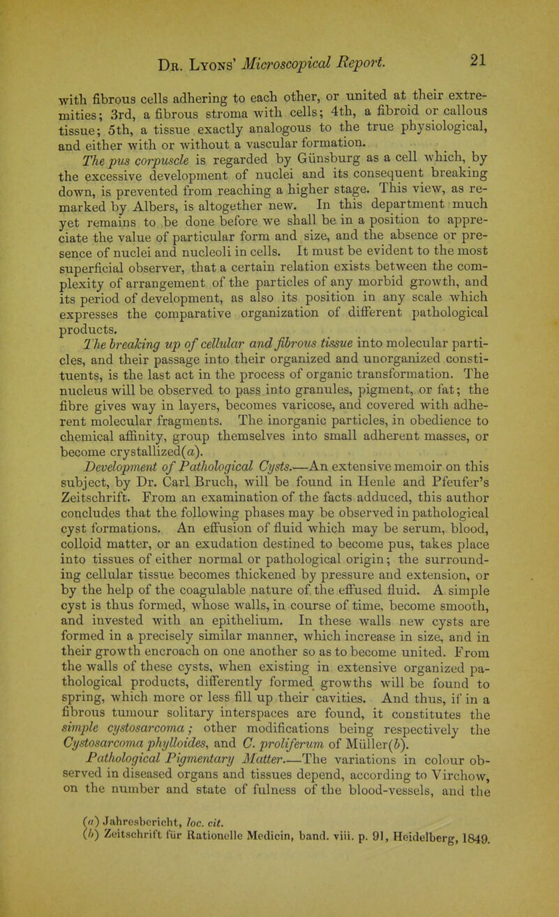 ■with fibrous cells adhering to each other, or united at their extre- mities ; 3rd, a fibrous stroma with cells ; 4th, a fibroid or callous tissue; 5th, a tissue exactly analogous to the true physiological, and either with or without a vascular formation. The pua coi-pmcle is regarded by Giinsburg as a cell Avhich, by the excessive development of nuclei and its conséquent breaking down, is prevented from reaching a higher stage. This view, as re- marked by Albers, is altogether new. In this department much yet remains to ,be done before we shall be in a position to appre- ciate the value of particiilar form and size, and the absence or pré- sence of nuclei and nucleoli in cells. It must be évident to the most superficial observer, that a certain relation exists betw^en the com- plexity of arrangement of the particles of any morbid growth, and its period of development, as also its position in any scale which expresses the comparative organization of dilFerent pathological products. The breaTcing up of cellular and fibrous tissue into molecular parti- ales, and their passage into their organized and unorganized consti- tuents, is the last act in the process of organic transformation. The nucleus will be observed to pasg into granules, pigment, or fat; the fibre gives way in layers, becomes varicose, and covered with adhè- rent molecular fragments. The inorganic particles, in obédience to chemical affinity, group themselves into small adhèrent masses, or become crystallized(a). Development of Pathological Cysts.—An extensive memoir on this subject, by Dr. Cari Brvxch, will be found in Henle and Pfeufer's Zeitschrift. From an examination of the facts adduced, this author concludes that the following phases may be observed in pathological cyst formations. An effusion of fluid which may be sérum, blood, colloid matter, or an exudation destined to become pus, takes place into tissues of either normal or pathological origin ; the surround- ing cellular tissue becomes thickened by pressure and extension, or by the help of the coagulable nature of the effused fluid. A simple cyst is thus formed, whose walls, in course of time, become smooth, and invested with an epithelium. In thèse walls new cysts are formed in a precisely similar manner, which increase in size, and in their growth encroach on one another so as to become united. From the walls of thèse cysts, when existing in extensive organized pa- thological products, differently formed growths will be found to spring, which more or less fiU up their cavities. And thus, if in a fibrous tuniour solitary interspaces are found, it constitutes the simple cystosarcoma ; other modifications being respectively the Cystosarcoma phylloides, and C. proliferum of Mûller(&). Pathological Pigmentary Matter—The variations in colour ob- served in diseased organs and tissues dépend, according to Virchow, on the number and state of fulness of the blood-vessels, and the (a') Jahresbcricht, loc. cit. (h) Zeitschrift fiir Rationelle Mcdicin, band. viii. p. 91, Heidelberg, 1849.