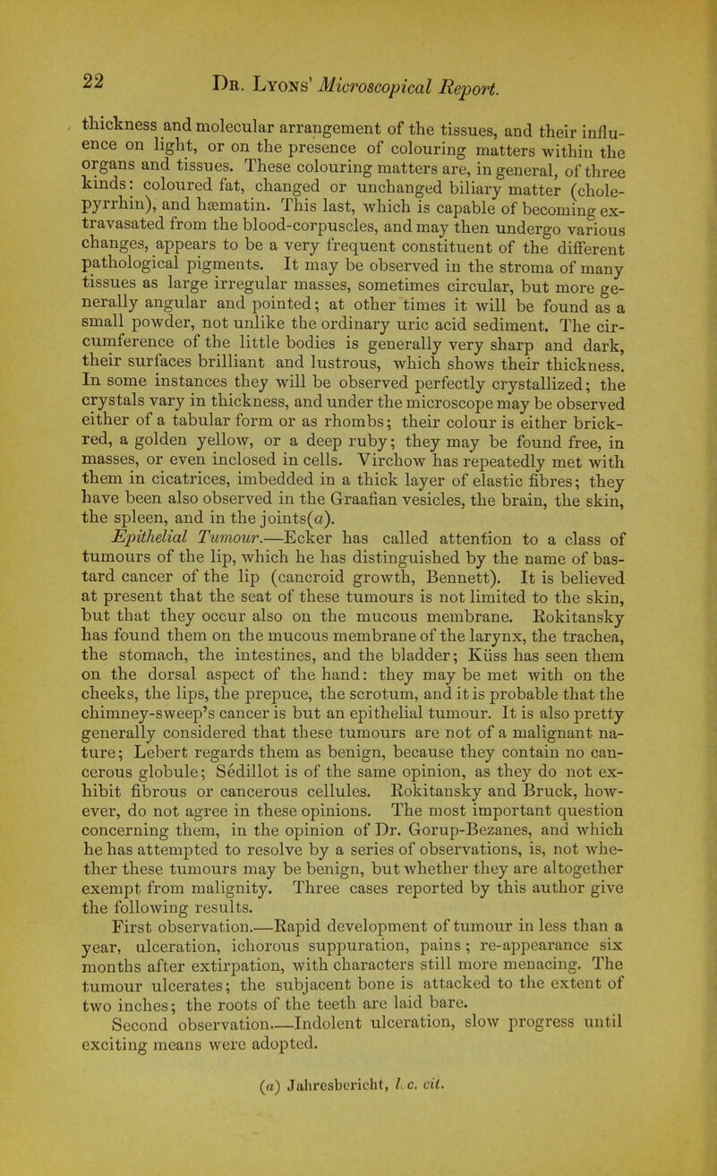 thickness and molecular arrangement of the tissues, and their influ- ence on light, or on tlie présence of colouring matters witliin the organs and tissues. Thèse colouring matters are, in gênerai, of three kinds : coloured fat, changed or unchanged biliary matter (chole- pyrrhin), and hasmatin. This last, which is capable of becoming ex- travasated from the blood-corpuscles, and may then undergo varions changes, appears to be a very fréquent constituent of the différent pathological pigments. It may be observed in the stroma of many tissues as large irregular masses, sometimes circular, but more ge- nerally angular and pointed ; at other times it will be found as a small powder, not unlike the ordinary uric acid sédiment. The cir- curnference of the little bodies is generally very sharp and dark, their surfaces brilliant and lustrons, which shows their thickness. In some instances they will be observed perfectly crystallized ; the crystals vary in thickness, and under the microscope may be observed either of a tabular form or as rhombs ; their colour is either brick- red, a golden yellow, or a deep ruby ; they may be found free, in masses, or even inclosed in cells. Virchow has repeatedly met with them in cicatrices, imbedded in a thick layer of elastic fibres ; they have been also observed in the Graafian vesicles, the brain, the skin, the spleen, and in the joints(a). Epithelial Tumour.—Ecker has called attention to a class of tumours of the lip, which he has distinguished by the name of bas- tard cancer of the lip (cancroid growth, Bennett). It is believed at présent that the seat of thèse tumours is not limited to the skin, but that they oceur also on the mucous membrane. Rokitansky has found them on the mucous membrane of the larynx, the trachea, the stomach, the intestines, and the bladder; Kiiss has seen them on the dorsal aspect of the hand : they may be met with on the cheeks, the lips, the prépuce, the scrotum, and it is probable that the chimney-sweep's cancer is but an epithelial tumour. It is also pretty generally considered that thèse tumours are not of a malignant na- ture ; Lebert regards them as benign, because they contain no can- cerous globule; Sédillot is of the same opinion, as they do not ex- hibit fibrous or cancerous cellules. Rokitansky and Bruck, how- ever, do not agrée in thèse opinions, The most important question concerning them, in the opinion of Dr. Gorup-Bezanes, and which he has attempted to résolve by a séries of observations, is, not whe- ther thèse tumours may be benign, but whether they are altogether exempt from malignity. Three cases reported by this author give the following results. First observation.—Eapid development of tumour in less than a year, ulcération, ichorous suppuration, pains ; re-appearance six months after extirpation, with characters still more menacing. The tumour ulcérâtes; the subjacent bone is attacked to the extent of two inches ; the roots of the teeth are laid bare. Second observation—Indolent ulcération, slow progress until exciting means were adopted. (a) Jahresbericht, L c. cil.