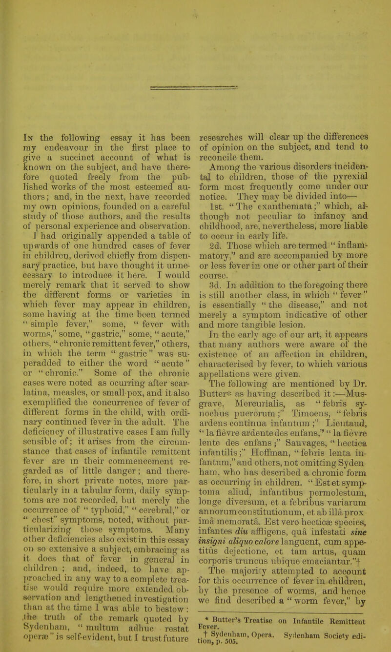 ray endeavour in the first place to give a succinct account of what is known on the subject, and have there- fore quoted fi-eely from the pub- lished works of the most esteemed au- thors ; and, in the next, have recorded my own opinions, founded on a careful study of those authors, and the results of i^ersona] experience and observation. 1 had originally appended a table of upwards of one hundred cases of fever in children, derived chiefly fi'om disi3en- sary practice, but have thought it unne- cessary to introduce it here. I would merely remark that it served to show the different forais or varieties in which fever may appear in children, some having at the time been termed  simple fever, some,  fever with worms, some, gastric, some,  acute, others,  chronic remittent fever, others, in which the term  gastric was su- peradded to either the word  acute  or  chronic. Some of the chronic cases were noted as ocurring after scar- latina, measles, or small-pox, and it also exemplified the concurrence of fever of different foi-ms in the child, with ordi- nary continued fever in the adult. The deficiency of illustrative cases I am fvdly sensible of; it arises from the circum- stance that cases of infantile remittent fever are in their commencement re- garded as of little danger; and there- fore, in short private notes, moi'e par- ticularly in a tabular form, daily symp- toms are not I'ecorded, but merely the occurrence of  typhoid,  cerebral, or  chest symptoms, noted, without par- ticularizing those symptoms. Many other deficiencies also exist in this essay on so extensive a subject, embracing as it does that of fever in general in children ; and, indeed, to have ap- proached in any way to a complete trea- tise would require more extended ob- servation and lengthened investigation than at the time 1 was able to bestow : ihe truth of the remark quoted by Sydonhani,  multum adhuc rostat opera)is self-evident, but [ ti-ustfuture of opinion on the subject, and tend to reconcile them. Among the various disorders inciden- tal to children, those of the pyrexia! form most frequently come under our notice. They may be divided into— 1st. The exanthemata; which, al- though not peculiar to infancy and childhood, are, nevertheless, more liable to occur in early life. 2d. Those which are termed  inflam- matory,'' and are accompanied by more or less fever in one or other pai-t of their course. 3d. In addition to the foregoing there is stiU another class, in which  fever  is essentially  the disease, and not merely a symptom indicative of other and more tangible lesion. In the early age of our art, it appears that many authors were aware of the existence of an affection in children, characterised by fever, to which various appellations were given. Tlie following are mentioned by Dr. Butter-i< as having described it:—Mus- gi-ave, Mercurialis, as  febris sy- nochus puerorum; Timoens, febris ardens continua infantum ; Liei;taud,  la fievre ardentedes eufans,''  la fievre lente des enfans ; Sauvages,  hectica infantilis; Hoffman, febris lenta in- fantum, and others, not omitting Syden ham, who has described a chronic form as occurring in children.  Estet symi> toma aliud, infautibus permolestum, longe diversum, et a febribus variarum annorumconstitutionum, et ab illaprox ima memorata. Est vero hecticai species, infantes diu afiligens, qua infestati sine insigni wZigwoca/ore languent, cum appe- titus dejcctione, et tam artus, quam corporis truncus ubique emaciantur.f The majority attempted to accpunt for this occurrence of fever in children, by the presence of worms, and hence we find described a  worm fever, by * Butter's Treatise on Infantile Remittent Fever. t Sydnnliain, Opera. Svilenlmm Society edi- tion, p. 505.