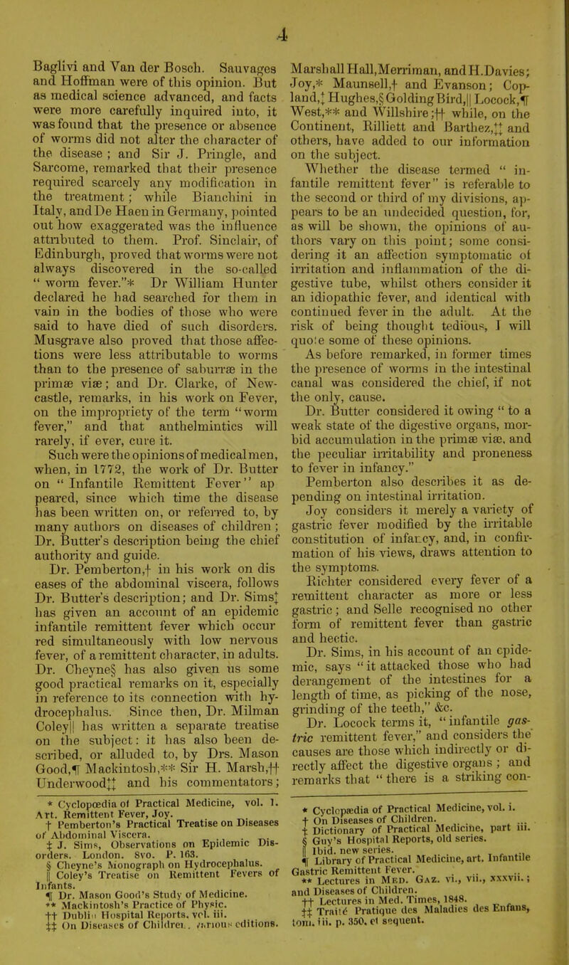 Baglivi and Van der Bosch. Sauvagcs and Hoffman were of this opinion. But as medical science advanced, and facts wei-e more carefully inquired into, it was found that the presence or absence of worms did not alter the character of the disease ; and Sir J. Pringle, and Sarcome, remarked that their presence required scarcely any modification in the treatment; while Bianchini in Italy, andDe Haen in Germany, pointed out how exaggerated was the influence attnbuted to them. Prof. Sinclair, of Edinburgh, proved that worms were not always discovered in the so-called  worm fever.* Dr William Hunter declared he had searched for them in vain in the bodies of those who were said to have died of such disorders. Musgi'ave also proved that those affec- tions were less attributable to worms than to the presence of sabiuTse in the primse vise; and Dr. Clarke, of New- castle, remarks, in his work on Fever, on the impropriety of the teiin worm fever, and that anthelmintics will rarely, if ever, cure it. Such were the opinionsof medicalmen, when, in 1772, the work of Dr. Butter on  Infantile Remittent Fever ap peared, since which time the disease has been written on, or referred to, by many authors on diseases of children ; Dr. Butter's description being the chief authority and guide. Dr. Pemberton,f in his work on dis eases of the abdominal viscera, follows Dr. Butter's descriiJtion; and Dr. Simsl has given an account of an epidemic infantile remittent fever which occur red simultaneously with low nervous fever, of a remittent character, in adults. Dr. Cheyne§ has also given us some good practical remarks on it, especially in reference to its connection with hy- drocephalus. Since then. Dr. Milman Coleyll has written a separate treatise on the subject: it has also been de- scribed, or alluded to, by Drs. Mason Good,1[ Mackintosh,** Sir H. Marsh,-|-f- Underwoodj^ and his commentators; * Cyclopoedia of Practical Medicine, vol. 1. Art. Remittent Fever, Joy. t Pemberton's Practical Treatise on Diseases of Abdominal Viscera. t J. Sims, Observations on Epidemic Dis- orders. London. Svo. P. IfiS. § Clieyne's Monograpli on Hydrocephalus. II Coley's Treatise on Uemittent Fevers of Infants. % Dr. Mason Good's Study of Medicine. ♦* Mackintosh's Practice of Physic. +t Dublin Hospital Reports, vol. iii. ii On Diseases of Cliiidrei.. .'iirious editions. Marshall Hall,Men-iman, and H.Davies; Joy,* Maunsell,! Evanson; Cop- land,^ Hughes,§GoldingBird,|| Locock,1I West,** and Willshire while, on the Continent, Rilliett and Barthez,*| and others, have added to our information on the subject. Whether the disease termed  in- fantile remittent fever is referable to the second or third of my divisions, a])- pears to be an undecided question, for, as will be shown, the ojjinions of au- thors vary on this point; some consi- dering it an affection symptomatic of irritation and inflammation of the di- gestive tube, whilst others consider it an idiopathic fever, and identical with continued fever in the adult. At the risk of being thought tedious, J will quo;e some of these opinions. As before remai'ked, in former times the presence of woitos in the intestinal canal was considered the chief, if not the only, cause. Dr. Butter considered it owing  to a weak state of the digestive organs, mor- bid accumulation in the primse via3, and the peculiar irritability and proneness to fever in infancy. Pemberton also describes it as de- pending on intestinal irritation. Joy considers it merely a variety of gastric fever modified by the mi table constitution of infancy, and, in confir- mation of his views, draws attention to the sym])toms. Richter considered every fever of a remittent character as more or less gastric ; and Selle recognised no other Ibi-m of remittent fever than gastric and hectic. Dr. Sims, in his account of an epide- mic, says  it attacked those who had derangement of the intestines for a length of time, as picking of the nose, grinding of the teeth, &c. Dr. Locock terms it,  infantile gas- tric remittent fever, and considers the causes are those which indirectly or di- rectly afiect the digestive organs ; and remarks that  there is a striking con- « Cyclopjedia of Practical Medicine, vol. i. t On Diseases of Children. ... t Dictionary of Practical Medicine, part iii. § Guy's Hospital Reports, old series. II Ibid, new series. . . , , % Library of Practical Medicine, art. Infantile Gastric Remittent Fever. ** Lectures in Med. Gaz. vi., vii., xxxvii.; and Diseases of Children. tt Lectures in Med. Times, 1848. Traitd I'ratique dcs Maladies des Enfans, toni. iii. p. 350. d sequent.