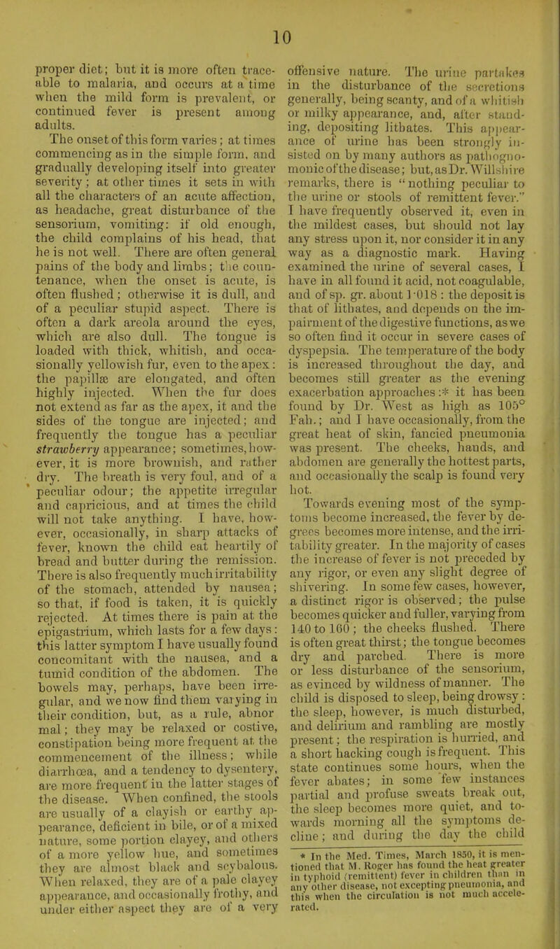 proper diet; but it is more often trace- able to malaria, and occurs at a time when the mild form is prevalent, or continued fever is present among adults. The onset of this form vades; at times commencing as in tlie simple form, and gradually developing itself into greater severity ; at other times it sets in with all the characters of an acute affection, as headache, great disturbance of the sensorium, vomiting: if old enough, the child complains of his head, that he is not well. Tliere are often general pains of the body and limbs; the coun- tenance, when tlie onset is acute, is often flushed; otherwise it is dull, and of a peculiar stupid aspect. There is often a dark areola around the eyes, which are also dull. The tongue is loaded with thick, whitish, and occa- sionally yellowish fur, even to the apex: the papilla} are elongated, and often highly injected. When tiie fur does not extend as far as the apex, it and the sides of the tongue are injected; and frequently the tongue has a peculiar strawberry appearance; sometimes,how- ever, it is more brownisli, and nither • dry. The breath is very foul, and of a ' peculiar odour; the appetite irregular and capricious, and at times the child will not take anything. I have, how- ever, occasionally, in sharp attacks of fever, known the child eat heartily of bread and butter during the remission. There is also frequently much irritability of the stomach, attended by nausea; so that, if food is taken, it is quickly rejected. At times there is pain at the epigastrium, which lasts for a few days: this latter symptom I have usually found concomitant with the nausea, and a tumid condition of the abdomen. The bowels may, perhaps, have been irre- gidar, and we now find them varying in their condition, but, as a rule, abnor mal; they may be relaxed or costive, constipation being more frequent at the commencement of the illness; while diarrhoea, and a tendency to dysentery, are more frequent in the latter stages of the disease. When confined, the stools are usually of a clayish or earthy aj)- pearance, deficient in bUe, or of a mixed nature, some portion clayey, and others of a more yellow hue, and sometimes they are almost black and scybalous. Wlien relaxed, they are of a pale clayey appearance, and occasionally frothy, and under either aspect tiiey are of a very offensive nature. The urine partnkfls in the disturbance of the becrctions generally, being scanty, and of a wliitish or milky appearance, and, alter staud- ing, depositing litbates. This appear- ance of urine has been strongly in- sisted on by many authors as pathogno- monic of the disease; but,asDr. Willsliire remarks, thei-e is  nothing peculiar to the urine or stools of remittent fever. I have frequently observed it, even in the mildest cases, but sljould not lay any stress upon it, nor consider it in any way as a diagnostic mark. Having examined the urine of several cases, I have in all found it acid, not coagulable, and of sp. gr. about 1-018 : the deposit is that of lithates, aod depends on the im- pairment of the digestive functions, as we so often find it occur in severe cases of dyspej)sia. The temperature of the body is increased throughout the day, and becomes still greater as the evening exacerbation approaches :* it has been found by Dr. West as high as 105° Fall.; and I have occasionally, from the great heat of skin, fancied pneumonia was present. The cheeks, hands, and abdomen are generally the hottest parts, and occasionally the scalp is found very hot. Towards evening most of the symp- toms become increased, the fever by de- grees becomes more intense, and the irri- tability greater. In the majjority of cases the increase of fever is not preceded by any rigor, or even any slight degree of sliivering. In some few cases, howevei*, a distinct rigor is observed; the pulse becomes quicker and fuller, varying from 140 to 160 ; the cheeks flushed. There is often great thnst; the tongue becomes dry and parched. There is more or less disturbance of the sensorium, as evinced by wildness of manner. The child is disposed to sleep, being drowsy : the sleep, however, is much disturbed, and delirium and rambling are mostly present; the respiration is humed, and a sliort hacking cough is frequent. This state continues some hours, when tlie fever abates; in some few instances partial and profuse sweats break out, the sleep becomes more quiet, and to- wards morning all the symptoms de- cliue; and duriug the day the child * In the Med. Times, March 1850, it is men- tioned that M. Roffcr hns found the heat (freatcr ill typhoid (remittent) fever in children thiui in aiiv other disease, not excepting pneumonia, and this when the circulation is not much accele- rated.