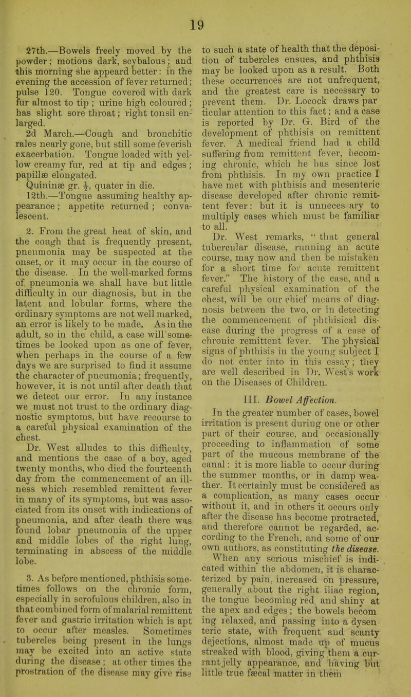 27th.—Bowels freely moved by the powder; motions dark, scybalous; aud ■this morning she appeard better: in the evening the accession of fever returned; pulse 120. Tongue covered with dark fur almost to tip ; urine high coloured ; has slight sore throat; right tonsil en- larged. 2d March.—Cough and bronchitic rales nearly gone, but still some feverish exacerbation. Tongue loaded with yel- low creamy fur, red at tip and edges; papillae elongated. Quininse gr. \, quater in die. 12th.—Tongue assuming healthy ap- pearance ; appetite retm-ned; conva- lescent. 2. From the great heat of skin, and the oough that is frequently present, pneumonia may be suspected at the onset, or it may o(!cm in the course of the disease. In the well-marked forms of pneumonia we shall have but little difficulty in our diagnosis, but in the latent and lobular forms, where the ordinary symptoms are not well marked, an error is likely to be made. As in the adult, so in the child, a case will some- times be looked upon as one of fever, when perhaps in the course of a few days we are surprised to find it assume the character of pneumonia; frequently, however, it is not until after death that we detect our erroi. In any instance we must not trust to the ordinary diag- nostic symptoms, but have recourse to a careful physical examination of the chest. Dr. West alludes to this difficulty, and mentions the case of a boy, aged twenty months, who died the fourteenth day from the commencement of an ill- ness which resembled remittent fever in many of its symptoms, but was asso- ciated from its onset with indications of pneumonia, and after death there was found lobar pneumonia of the upper and middle lobes of the right lung, terminating in abscess of the middle lobe. 3. As before mentioned, phthisis some- times follows on tlie chronic form, especially in scrofulous children, also in that combined form of malarial remittent fever and gastric imtation which is apt to occur after measles. Sometimes tubercles being present in the lungs may be excited into an active state during the disease ; at other times the prostration of the disease may give rise to such a state of health that the deposi- tion of tubercles ensues, and phthisis may be looked upon as a result. Both these occurrences are not unfrequent, and the greatest care is necessary to prevent them. Dr. Locock draws par ticular attention to this fact; and a case is reported by Dr. G. Bird of the development of phthisis on remittent fever. A medical friend had a child suflFering fi-om remittent fever, becom- ing chronic, which he has since lost from phthisis. In my own practice I have met with phthisis and mesenteric disease developed after chronic remit- tent fever: but it is unueces. ary to multiply cases which must be familiar to all. Dr. West remarks,  that general tubercular disease, ninuiug an acute course, may now and then be mistaken for a short time for acute remittent fever. The liistory of the case, and a carefid physical examination of the chest, will be our chief means of diag- nosis between the two, or in detecting the commencement of phthisical dis- ease during the progress of a ctise of chronic remittent fever. The physical signs of jihthisis in the young subject I do not enter into in this essay; they are well described in Dr, West's work on the Diseases of Children. III. Bowel Affection. In the gi'eater number of cases, bowel irritation is present during one or other part of their course, and occasionally proceeding to inflammation of some part of the mucous membrane of the canal: it is moi'e liable to occur during the summer months, or in damp wea- ther. It certainly must be considered as a complication, as many cases occur without it, and in others it occurs only after the disease has become protracted, and therefore cannot be regarded, ac- cording to the French, and some of our own authors, as constituting the disease. When any serious mischief is indi- cated within the abdomen, it is charac- terized by pain, increased on pressure, generally about the right iliac region, the tongue becoming red aud shiny at the apex and edges; the bowels becom ing relaxed, and passing into a dysen teric state, with frequent aud scanty dejections, almost made up of muciis streaked with blood, giving them a cur- rantjelly appearance, and having but little true fsecal matter in theih