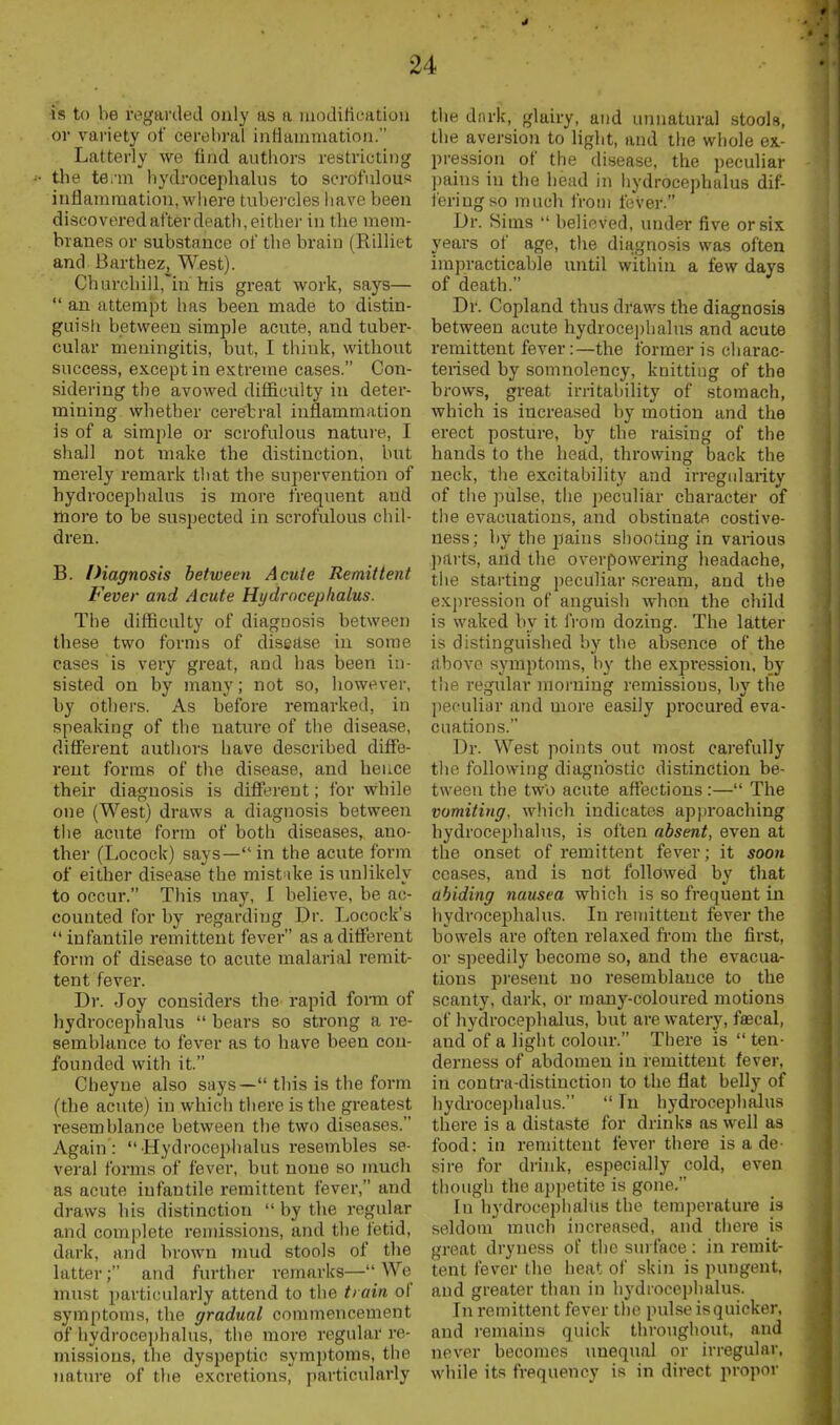 •is to be regarded only as a niodilicatioii or variety of cerebral inHainmation. Latterly we find autliors restricting tbe te.'m hydrocepbalus to scrofnlous inflammation, wliere tubercles liave been discoveredafter deatb,eitber in the mem- branes or substance of tbe brain (Rilliet and Barthez, West). Cbui-cliill~in his great work, says—  an attempt has been made to distin- guisti between simple acute, and tuber- cular meningitis, but, I think, without success, except in extreme cases. Con- sidering the avowed difficulty in deter- mining whether cerebral inflammation is of a simple or scrofulous nature, I shall not make the distinction, but merely remark that the supervention of hydrocephalus is more frequent and more to be susjjected in scrofulous chil- dren. B. Diagnosis between Acute Remittent Fever and Acute Hydrocephalus. Tbe difficulty of diagoosis between these two forms of disease in some cases is very great, and has been in- sisted on by many; not so, however, by others. As before remarked, in speaking of tbe nature of the disease, different authors have described diffe- rent forms of the disease, and hence their diagnosis is different; for while one (West) draws a diagnosis between tiie acute form of both diseases, ano- ther (Locock) says— in the acute form of either disease the mistake is unlikely to occur. This may, I believe, be ac- counted for by regarding Dr. Locock's  infantile remittent fever as a different form of disease to acute malarial remit- tent fever. Dr. Joy considers the rapid fomi of hydrocephalus  bears so strong a re- semblance to fever as to have been con- founded with it. Cheyne also says— this is the form (the acute) in which there is the greatest resemblance between tbe two diseases. Again :  Hydrocephalus resembles se- veral forms of fever, but none so much as acute infantile remittent fever, and draws his distinction  by the regular and complete remissions, and the fetid, dark, and brown mud stools of the latter; and further remarks—_We must particularly attend to the train of symptoms, the gradual commencement of hydroce])halus, the more regular re- missions, the dyspeptic symptoms, the nature of the excretions, particularly the dark, glairy, and unnatural stools, the aversion to light, and the whole ex- pression of the disease, the peculiar pains in the head in liydrocephalus dif- fering so much from fever. Dr. Sims  believed, under five or six years of age, the diagnosis was often impracticable until within a few days of death. Dr. Copland thus draws the diagnosis between acute hydrocephalus and acute remittent fever:—the former is charac- terised by somnolency, knitting of the brows, great irritability of stomach, which is increased by motion and the erect posture, by the raising of the hands to the head, throwing back the neck, the excitability and irregularity of tiie ])ulse, the peculiar character of the evacuations, and obstinate costive- ness; by the jmins shooting in various parts, and the overpowering headache, the starting peculiar scream, and the expression of anguish when the child is waked by it fi-om dozing. The latter is distinguished by the absence of the above symptoms, by the expi'ession, by the regular morning remissions, bj' the peculiar and more easily procured eva- cuations. Dr. West points out most carefully tlie following diagnostic distinction be- tween the two acute affections :— The vomiting, which indicates approaching hydrocephalus, is often absent, even at the onset of remittent fever; it soon ceases, and is not followed by that abiding nausea whicli is so frequent in hydrocephalus. In remittent fever the bowels are often relaxed from the first, or speedily become so, and the evacua- tions present no resemblance to the scanty, dark, or many-coloured motions of liydrocephalus, but are watery, fascal, and of a light colour. There is  ten- derness of abdomen in remittent fever, in contra-distinction to the flat belly of hydrocephalus.  In hydrocephalus there is a distaste for drinks as well as food; in remittent fever there is a de- sire for drink, especially cold, even though the appetite is gone, In hydrocephalus the tem))erature is seldom much increased, and there is great dryness of the surface: in remit- tent fever the heat of skin is pungent, and greater than in hydiocei)balus. In remittent fever the pulse is quicker, and remains quick throughout, and never becomes unequal or irregular, while its frequency is in direct propor