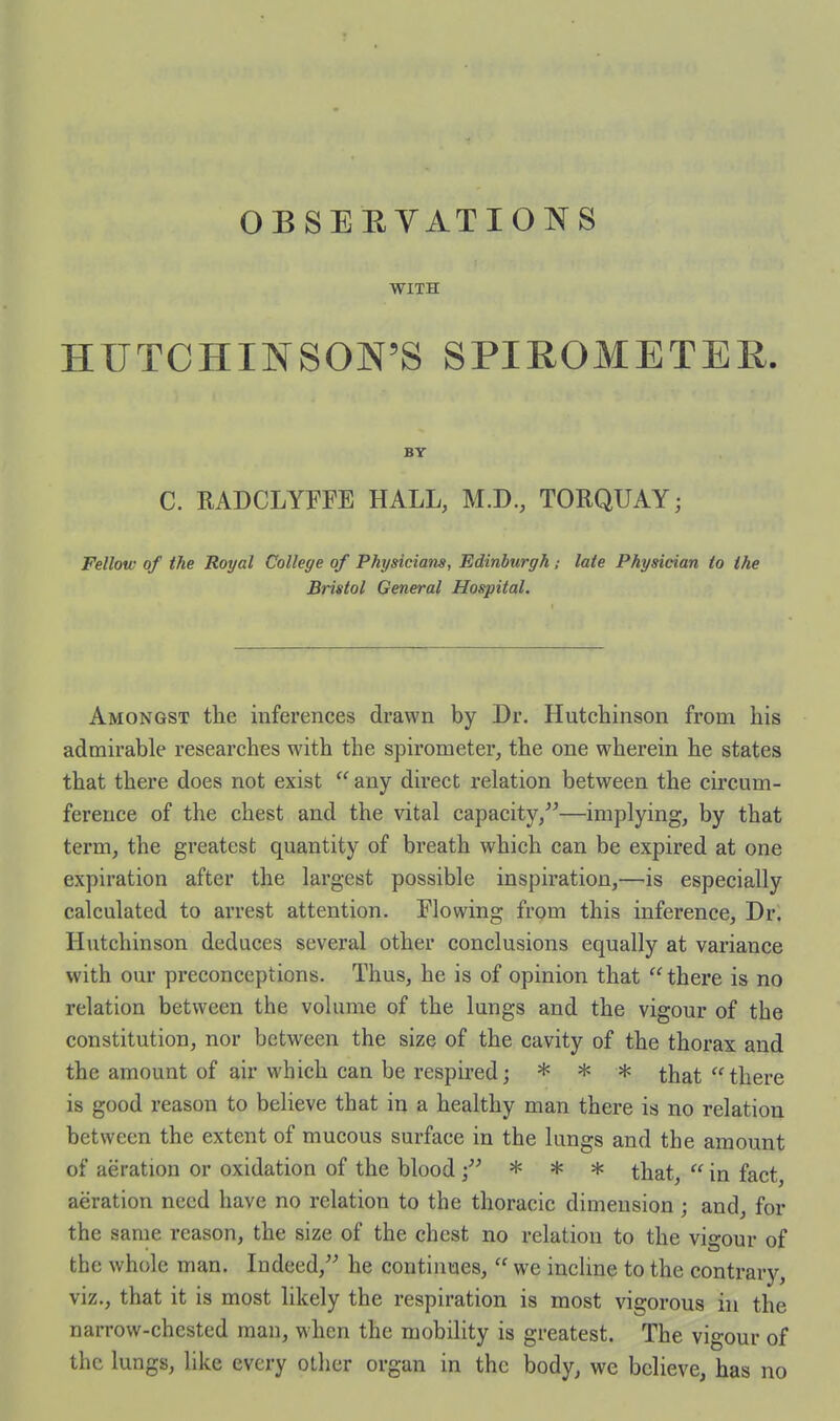 OBSEEYATIONS WITH HUTCHINSON'S SPIROMETER. BY C. RADCLYFFE HALL, M.D., TORQUAY; Fellow of the Royal College of Physicians, Edinburgh; late Physician to the Bristol General Hospital. Amongst the inferences drawn by Dr. Hutchinson from his admirable researches with the spirometer, the one wherein he states that there does not exist  any direct relation between the circum- ference of the chest and the \dtal capacity/^—implying, by that term, the greatest quantity of breath which can be expired at one expiration after the largest possible inspiration,—is especially calculated to arrest attention. Flowing from this inference. Dr. Hutchinson deduces several other conclusions equally at variance with our preconceptions. Thus, he is of opinion that  there is no relation between the volume of the lungs and the vigour of the constitution, nor between the size of the cavity of the thorax and the amount of air which can be respired; * * * that there is good reason to believe that in a healthy man there is no relation between the extent of mucous surface in the lungs and the amount of aeration or oxidation of the blood ;^^ * * * that,  in fact, aeration need have no relation to the thoracic dimension ; and, for the same reason, the size of the chest no relation to the vigour of the whole man. Indeed,^^ he continues,  we incline to the contrary, viz., that it is most likely the respiration is most vigorous in the narrow-chested man, when the mobility is greatest. The vigour of the lungs, like every other organ in the body, we believe, has no