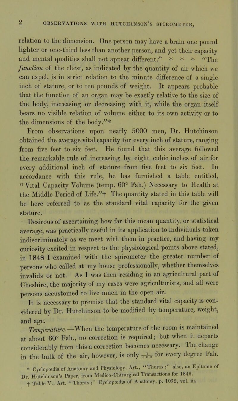 relation to the dimension. One person may have a brain one pound lighter or one-third less than another person, and yet their capacity and mental qualities shall not appear different. * * * The function of the chest, as indicated by the quantity of air which we can expel, is in strict relation to the minute difference of a single inch of stature, or to ten pounds of weight. It appears probable that the function of an organ may be exactly relative to the size of the body, increasing or decreasing with it, while the organ itself bears no visible relation of volume either to its own activity or to the dimensions of the body.^^* From observations upon nearly 5000 men. Dr. Hutchinson obtained the average vital capacity for every inch of stature, ranging from five feet to six feet. He found that this average followed the remarkable rule of increasing by eight cubic inches of air for every additional inch of stature from five feet to six feet. In accordance with this rule, he has furnished a table entitled,  Vital Capacity Volume (temp. 60° Fah.) Necessary to Health at the Middle Period of Life.t The quantity stated in this table will be here referred to as the standard vital capacity for the given stature. Desirous of ascertaining how^ far this mean quantity, or statistical average, was practically useful in its application to individuals taken indiscriminately as we meet with them in practice, and having my curiosity excited in respect to the physiological points above stated, in 1848 I examined with the spirometer the greater number of persons who called at my house professionally, whether themselves invalids or not. As I was then residmg in an agricultural part of Cheshire, the majority of my cases were agriculturists, and all were persons accustomed to live much in the open air. It is necessary to premise that the standard vital capacity is con- sidered by Dr. Hutchinson to be modified by temperature, weight, and age. Temperature.—SV\ien the temperature of the room is maintained at about 60° Fah., no correction is required; but when it departs considerably from this a correction becomes necessary. The change in the bulk of the air, however, is only ^ for every degree Fah. * Cyclopoedia of Anatomy and Physiology, Art., Thorax; also, an Epitome of Dr. Hutchinson's Paper, from Medico-Chirurgical Transactions for 1816. f Table V., Art. Thorax; Cyclopoedia of Anatomy, p. 1072, vol. iii.