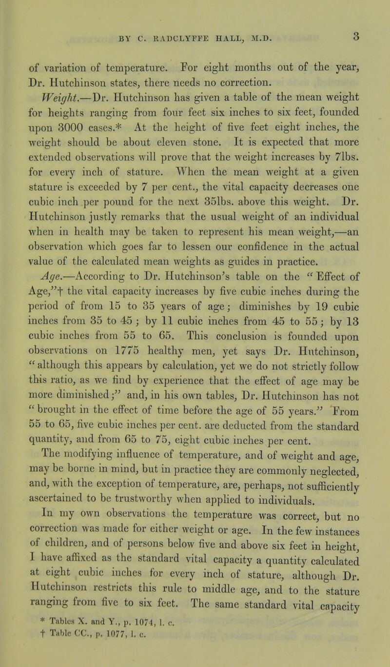 of variation of temperature. For eight months out of the year, Dr. Hutchinson states, there needs no correction. Weight.—Dr. Hutchinson has given a table of the mean weight for heights ranging from four feet six inches to six feet, founded upon 3000 cases.* At the height of five feet eight inches, the weight should be about eleven stone. It is expected that more extended observations will prove that the weight increases by 71bs. for every inch of stature. When the mean weight at a given stature is exceeded by 7 per cent., the vital capacity decreases one cubic inch per pound for the next 351bs. above this weight. Dr. Hutchinson justly remarks that the usual weight of an individual when in health may be taken to represent his mean weight,—an observation which goes far to lessen our confidence in the actual value of the calculated mean weights as guides in practice. Age.—According to Dr. Hutchinson's table on the  Effect of Age,''t the vital capacity increases by five cubic inches during the period of from 15 to 35 years of age; diminishes by 19 cubic inches from 35 to 45 ; by 11 cubic inches from 45 to 55; by 13 cubic inches from 55 to 65. This conclusion is founded upon observations on 1775 healthy men, yet says Dr. Hutchinson,  although this appears by calculation, yet we do not strictly follow this ratio, as we find by experience that the effect of age may be more diminished; and, in his own tables. Dr. Hutchmson has not  brought in the effect of time before the age of 55 years.-*' From 55 to 65, five cubic inches per cent, are deducted from the standard quantity, and from 65 to 75, eight cubic inches per cent. The modifying influence of temperature, and of weight and age, may be borne in mind, but in practice they are commonly neglected, and, with the exception of temperature, are, perhaps, not sufficiently ascertained to be trustworthy when applied to individuals. In my own observations the temperature was correct, but no correction was made for either weight or age. In the few instances of children, and of persons below five and above six feet in height, I have affixed as the standard vital capacity a quantity calculated at eight cubic inches for every inch of stature, although Dr. Hutchinson restricts this rule to middle age, and to the stature ranging from five to six feet. The same standard vital capacity * Tables X. and Y,, p. 10/4, 1. c. t Table CC, p. 1077, 1. c.