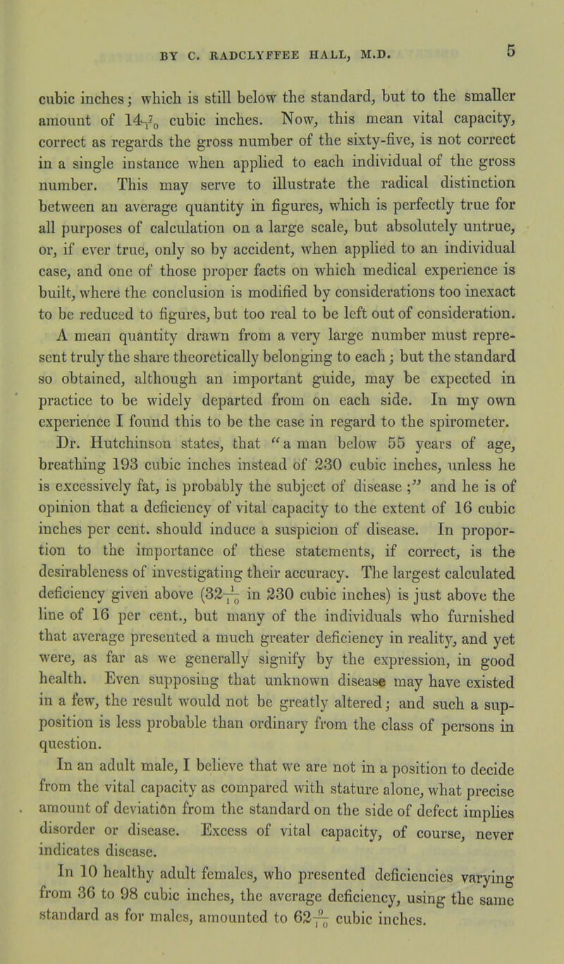 cubic inches; which is still below the standard, but to the smaller amount of cubic inches. Now, this mean vital capacity, correct as regards the gross number of the sixty-five, is not correct in a single instance when applied to each individual of the gross number. This may serve to illustrate the radical distinction between an average quantity in figures, which is perfectly true for all purposes of calculation on a large scale, but absolutely untrue, or, if ever true, only so by accident, when applied to an individual case, and one of those proper facts on which medical experience is built, where the conclusion is modified by considerations too inexact to be reduced to figures, but too real to be left out of consideration. A mean quantity drawn from a very large number must repre- sent truly the share theoretically belonging to each; but the standard so obtained, although an important guide, may be expected in practice to be widely departed from on each side. In my own experience I found this to be the case in regard to the spirometer. Dr. Hutchinson states, that a man below 55 years of age, breathing 193 cubic inches instead of 230 cubic inches, unless he is excessively fat, is probably the subject of disease and he is of opinion that a deficiency of vital capacity to the extent of 16 cubic inches per cent, should induce a suspicion of disease. In propor- tion to the importance of these statements, if correct, is the desirableness of investigating their accuracy. The largest calculated deficiency given above (327^ in 230 cubic inches) is just above the line of 16 per cent., but many of the individuals who furnished that average presented a much greater deficiency in reality, and yet were, as far as we generally signify by the expression, in good health. Even supposing that unknown disease may have existed in a few, the result would not be greatly altered; and such a sup- position is less probable than ordinary from the class of persons in question. In an adult male, I believe that we are not in a position to decide from the vital capacity as compared with stature alone, what precise amount of deviation from the standard on the side of defect implies disorder or disease. Excess of vital capacity, of course, never indicates disease. In 10 healthy adult females, who presented deficiencies varying from 36 to 98 cubic inches, the average deficiency, using the same standard as for males, amounted to 62-^; cubic inches.