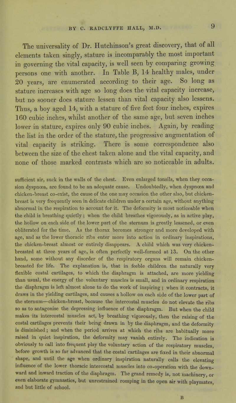 The universality of Dr. Hutchinson's great discovery, that of all elements talcen singly, stature is incomparably the most important in governing the vital capacity, is well seen by comparing growing persons one with another. In Table B, 14 healthy males, under 20 years, are enumerated according to their age. So long as stature increases with age so long does the vital capacity increase, but no sooner does stature lessen than vital capacity also lessens. Thus, a boy aged 14, with a stature of five feet four inches, expires 160 cubic inches, whilst another of the same age, but seven inches lower in stature, expires only 90 cubic inches. Again, by reading the list in the order of the stature, the progressive augmentation of vital capacity is striking. There is some correspondence also between the size of the chest taken alone and the vital capacity, and none of those marked contrasts which are so noticeable in adults. sufficient air, suck in tlie walls of the chest. Even enlarged tonsils, when they occa- sion dyspnoea, are found to be an adequate cause. Undoubtedly, when dyspnoea and chicken-breast co-exist, the cause of the one may occasion the other also, but chicken- breast is very frequently seen in delicate children under a certain age, without anything abnormal in the respiration to account for it. The deformity is most noticeable when the child is breathing quietly ; when the child breathes vigorously, as in active play, the hollow on each side of the lower part of the sternum is greatly lessened, or even obliterated for the time. As the thorax becomes stronger and more developed with age, and as the lower thoracic ribs enter more into action in ordinary inspirations, the chicken-breast almost or entirely disappears. A child which was very chicken- breasted at three years of age, is often perfectly well-formed at 13. On the other hand, some without any disorder of the respiratory organs will remain chicken- breasted for life. The explanation is, that in feeble children the naturally very flexible costal cartilages, to which the diaphragm is attached, are more yielding than usual, the energy of the voluntary muscles is small, and in ordinary respiration the diaphragm is left almost alone to do the work of inspiring ; when it contracts, it draws in the yielding cartilages, and causes a hollow on each side of the lower part of the sternum—chicken-breast, because the intercostal muscles do not elevate the ribs so as to antagonise the depressing influence of the diaphragm. But when the child makes its intercostal muscles act, by breathing vigorously, then the raising of the costal cartilages prevents their being drawn in by the diaphragm, and the deformity is diminished; and when the period arrives at which the ribs are habitually more raised in quiet inspiration, the deformity may vanish entirely. The indication is obviously to call into frequent play the voluntary action of the respiratory muscles, before growth is so far advanced that the costal cartilages are fixed in their abnormal shape, and until the age wlien ordinary inspiration naturally calls the elevating influence of the lower thoracic intercostal muscles into co-operation with the down- ward and inward traction of the diaphragm. The grand remedy is, not machinery, or even elaborate gymnastics, but unrestrained romping in the open air with playmates, and but little of school. B