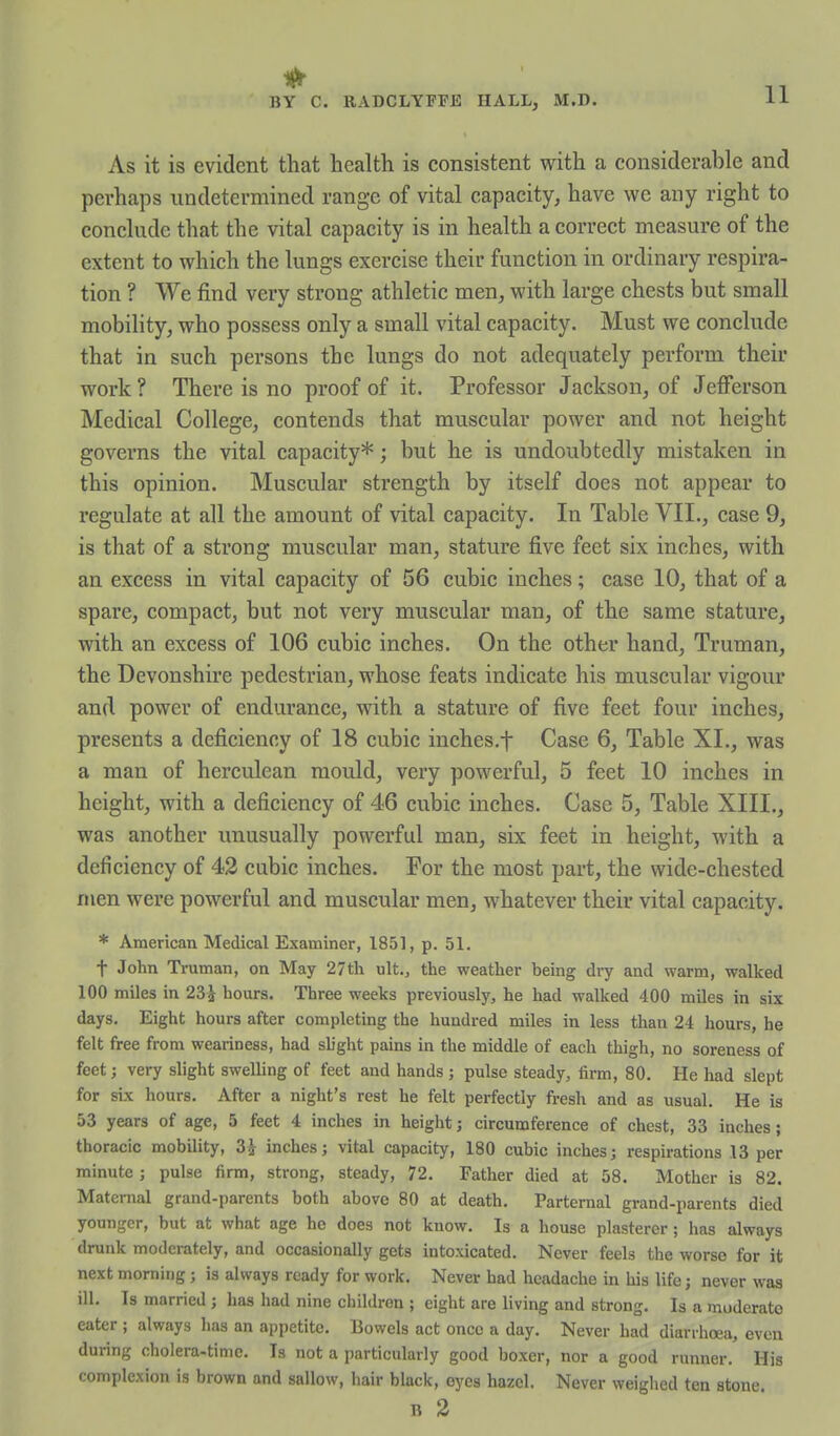 1^ BY C. RADCLYFFE HALL, M.D. 11 As it is evident that health is consistent with a considerable and perhaps undetermined range of vital capacity, have we any right to conclude that the vital capacity is in health a correct measure of the extent to which the lungs exercise their function in ordinary respira- tion ? We find very strong athletic men, with large chests but small mobiUty, who possess only a small vital capacity. Must we conclude that in such persons the lungs do not adequately perform their work ? There is no proof of it. Professor Jackson, of Jefferson Medical College, contends that muscular power and not height governs the vital capacity*; but he is undoubtedly mistaken in this opinion. Muscular strength by itself does not appear to regulate at all the amount of vital capacity. In Table VII., case 9, is that of a strong muscular man, stature five feet six inches, with an excess in vital capacity of 56 cubic inches; case 10, that of a spare, compact, but not very muscular man, of the same stature, with an excess of 106 cubic inches. On the other hand, Truman, the Devonshire pedestrian, whose feats indicate his muscular vigour and power of endurance, with a stature of five feet four inches, presents a deficiency of 18 cubic inches.f Case 6, Table XL, was a man of herculean mould, very powerful, 5 feet 10 inches in height, with a deficiency of 46 cubic inches. Case 5, Table XIII., was another unusually powerful man, six feet in height, with a deficiency of 42 cubic inches. For the most part, the wide-chested men were powerful and muscular men, whatever their vital capacity. * American Medical Examiner, 1851, p. 51. t John Truman, on May 27th ult,, the weather being dry and warm, walked 100 miles in 23i hours. Three weeks previously, he had walked 400 miles in six days. Eight hours after completing the hundred miles in less than 24 hours, he felt free from weariness, had slight pains in the middle of each thigh, no soreness of feet; very slight swelling of feet and hands ; pulse steady, firm, 80. He had slept for six hours. After a night's rest he felt perfectly fresh and as usual. He is 53 years of age, 5 feet 4 inches in height; circumference of chest, 33 inches; thoracic mobility, 3J inches; vital capacity, 180 cubic inches; respirations 13 per minute ; pulse firm, strong, steady, 72. Father died at 58. Mother is 82. Maternal grand-parents both above 80 at death. Partemal grand-parents died younger, but at what age ho does not know. Is a house plasterer; has always drunk moderately, and occasionally gets intoxicated. Never feels the worse for it next morning; is always ready for work. Never had headache in his life; never was ill. Is married; has had nine children ; eight are living and strong. Is a moderate eater ; always lias an ajjpetite. Bowels act once a day. Never had diarrhoea, even during cholera-time. Is not a particularly good boxer, nor a good runner. His complexion is brown and sallow, hair black, eyes hazel. Never weighed ten stone. B 2