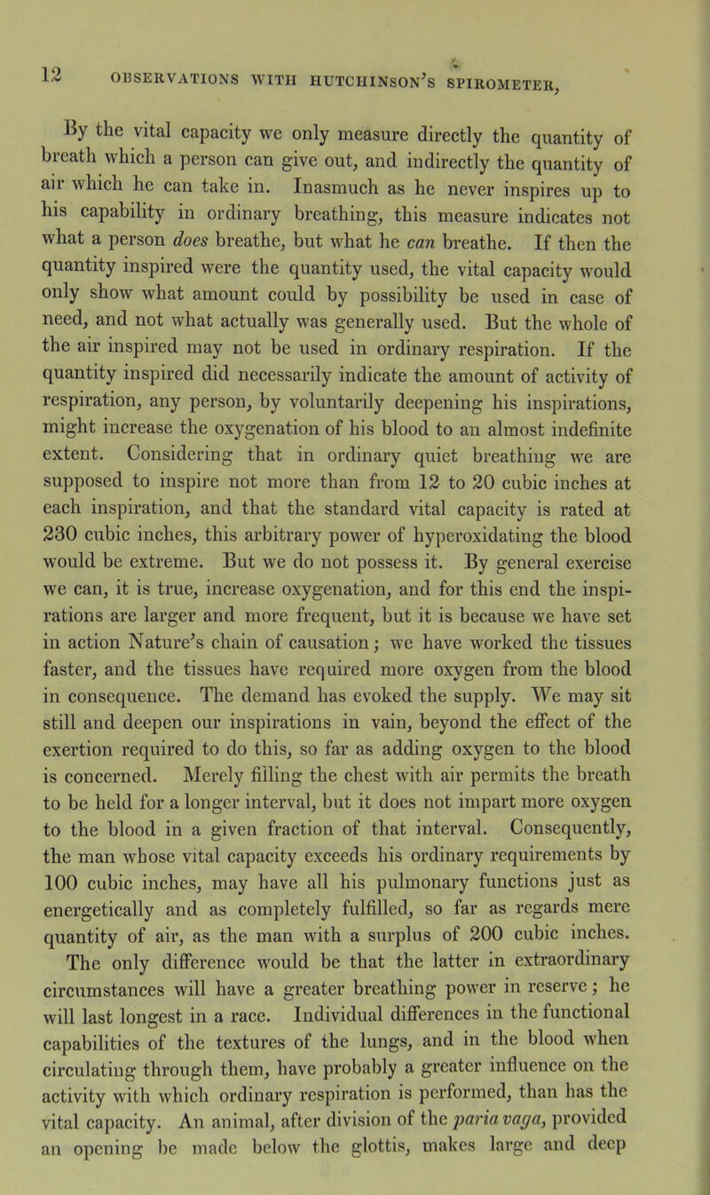 By the vital capacity we only measure directly the quantity of breath which a person can give out, and indirectly the quantity of air which he can take in. Inasmuch as he never inspires up to his capability in ordinary breathing, this measure indicates not what a person does breathe, but what he can breathe. If then the quantity inspired were the quantity used, the vital capacity would only show what amount could by possibility be used in case of need, and not what actually was generally used. But the whole of the air inspired may not be used in ordinary respiration. If the quantity inspired did necessarily indicate the amount of activity of respiration, any person, by voluntarily deepening his inspirations, might increase the oxygenation of his blood to an almost indefinite extent. Considering that in ordinary quiet breathing we are supposed to inspire not more than from 12 to 20 cubic inches at each inspiration, and that the standard vital capacity is rated at 230 cubic inches, this arbitrary power of hyperoxidating the blood would be extreme. But we do not possess it. By general exercise we can, it is true, increase oxygenation, and for this end the inspi- rations are larger and more frequent, but it is because we have set in action Nature's chain of causation; we have worked the tissues faster, and the tissues have required more oxygen from the blood in consequence. The demand has evoked the supply. We may sit still and deepen our inspirations in vain, beyond the effect of the exertion required to do this, so far as adding oxygen to the blood is concerned. Merely filling the chest with air permits the breath to be held for a longer interval, but it does not impart more oxygen to the blood in a given fraction of that interval. Consequently, the man whose vital capacity exceeds his ordinary requirements by 100 cubic inches, may have all his pulmonary functions just as energetically and as completely fulfilled, so far as regards mere quantity of air, as the man with a surplus of 200 cubic inches. The only difference would be that the latter in extraordinary circumstances will have a greater breathing power in reserve; he will last longest in a race. Individual differences in the functional capabilities of the textures of the lungs, and in the blood when circulating through them, have probably a greater influence on the activity with which ordinary respiration is performed, than has the vital capacity. An animal, after division of the imria vaga, provided an opening be made below the glottis, makes large and deep