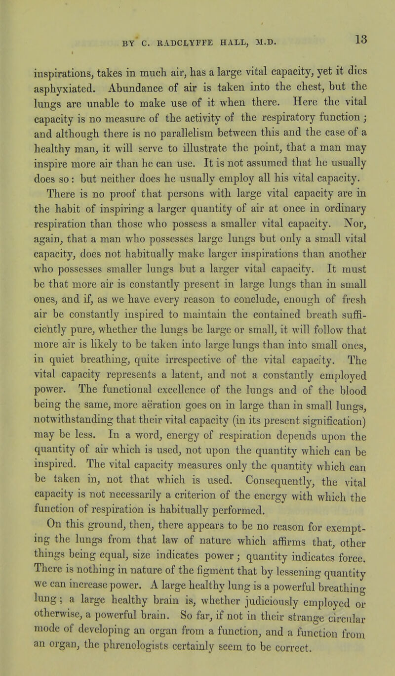 inspirations, takes in much air, has a large vital capacity, yet it dies asphyxiated. Abundance of air is taken into the chest, but the lungs are unable to make use of it when there. Here the vital capacity is no measure of the activity of the respiratory function ; and although there is no parallelism between this and the case of a healthy man, it will serve to illustrate the point, that a man may inspire more air than he can use. It is not assumed that he usually does so: but neither does he usually employ all his vital capacity. There is no proof that persons with large vital capacity are in the habit of inspiring a larger quantity of air at once in ordinary respiration than those who possess a smaller vital capacity. Nor, again, that a man who possesses large lungs but only a small vital capacity, does not habitually make larger inspirations than another who possesses smaller lungs but a larger vital capacity. It must be that more air is constantly present in large lungs than in small ones, and if, as we have every reason to conclude, enough of fresh air be constantly inspired to maintain the contained breath suffi- ciently pure, whether the lungs be large or small, it will follow that more air is likely to be taken into large lungs than into small ones, in quiet breathing, quite irrespective of the vital capacity. The vital capacity represents a latent, and not a constantly employed power. The functional excellence of the lungs and of the blood being the same, more aeration goes on in large than in small lungs, notwithstanding that their vital capacity (in its present signification) may be less. In a word, energy of respiration depends upon the quantity of air which is used, not upon the quantity which can be inspired. The vital capacity measures only the quantity which can be taken in, not that which is used. Consequently, the vital capacity is not necessarily a criterion of the energy with which the function of respiration is habitually performed. On this ground, then, there appears to be no reason for exempt- ing the lungs from that law of nature which affirms that, other things being equal, size indicates power; quantity indicates force. There is nothing in nature of the figment that by lessening quantity we can increase power. A large healthy lung is a powerful breathino- lung; a large healthy brain is, whether judiciously employed or otherwise, a powerful brain. So far, if not in their strange circular mode of developing an organ from a function, and a function from an organ, the phrenologists certainly seem to be correct.