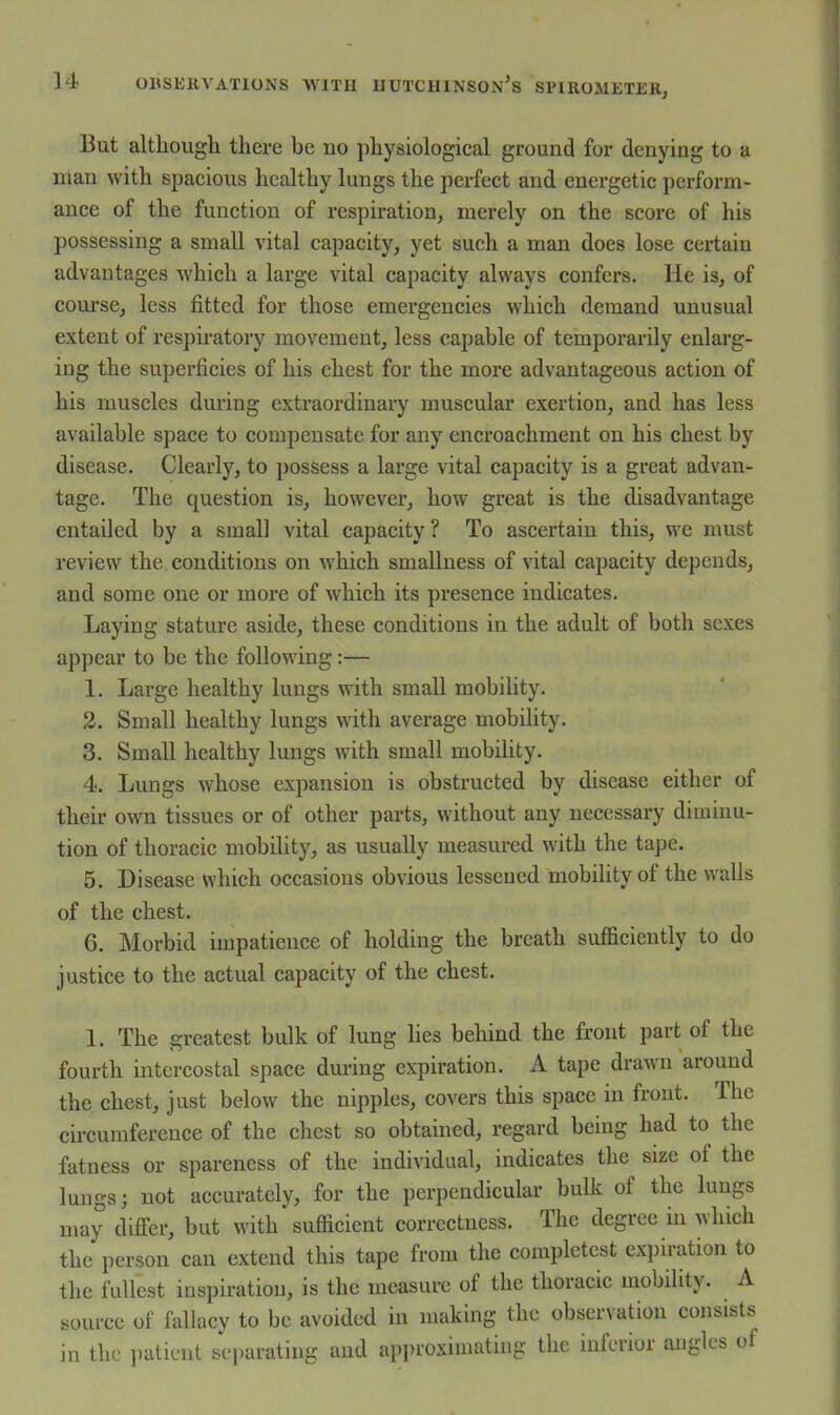 But although there be no physiological ground for denying to a man with spacious healthy lungs the perfect and energetic perform- ance of the function of respiration, merely on the score of his possessing a small vital capacity, yet such a man does lose certain advantages which a large vital capacity always confers. He is, of course, less fitted for those emergencies which demand unusual extent of respiratory movement, less capable of temporarily enlarg- ing the superficies of his chest for the more advantageous action of his muscles during extraordinary muscular exertion, and has less available space to compensate for any encroachment on his chest by disease. Clearly, to possess a large vital capacity is a great advan- tage. The question is, however, how great is the disadvantage entailed by a small vital capacity ? To ascertain this, we must review the conditions on which smallness of vital capacity depends, and some one or more of which its presence indicates. Laying stature aside, these conditions in the adult of both sexes appear to be the following :— 1. Large healthy lungs with small mobility. 2. Small healthy lungs with average mobility. 3. Small healthy lungs with small mobility. 4. Lungs whose expansion is obstructed by disease either of their own tissues or of other parts, without any necessary diminu- tion of thoracic mobility, as usually measured with the tape. 5. Disease which occasions obvious lessened mobility of the walls of the chest. 6. Morbid impatience of holding the breath sufficiently to do justice to the actual capacity of the chest. 1. The greatest bulk of lung lies behind the front part of the fourth intercostal space during expiration. A tape drawn around the chest, just below the nipples, covers this space in front. The circumference of the chest so obtained, regard being had to the fatness or spareness of the individual, indicates the size of the lungs; not accurately, for the perpendicular bulk of the lungs may difi'er, but with sufficient correctness. The degree in which the person can extend this tape from the completest expiration to the fullest inspiration, is the measure of the thoracic mobility. A source of fallacy to be avoided in making the observation consists in the ])aticnt separating and approximating the inferior angles of