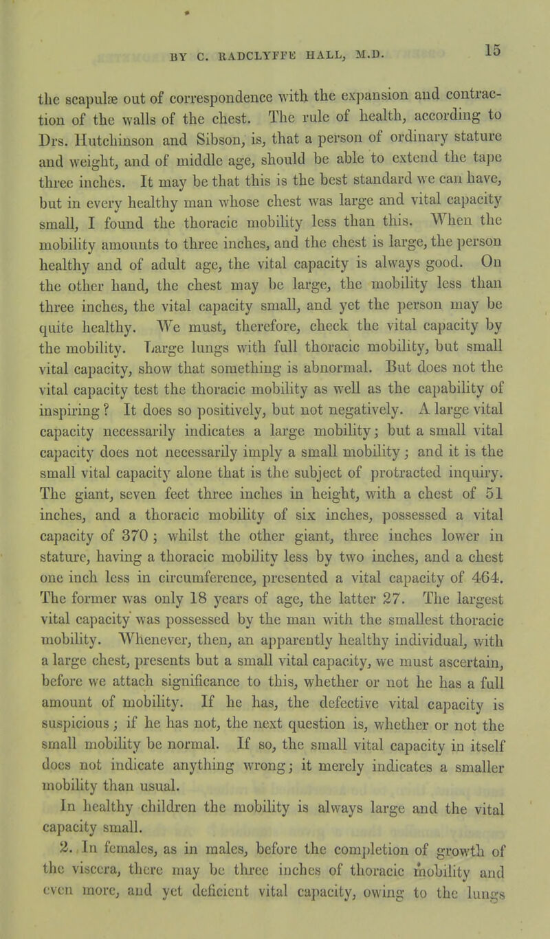 the scapulae out of correspondence with the expansion and contrac- tion of the walls of the chest. The rule of health, according to Drs. Hutchinson and Sibson, is, that a person of ordinary stature and weight, and of middle age, should be able to extend the tajje three inches. It may be that this is the best standard we can have, but in every healthy man whose chest was large and vital capacity small, I found the thoracic mobility less than this. When the mobility amounts to three inches, and the chest is large, the person healthy and of adult age, the vital capacity is always good. On the other hand, the chest may be large, the mobility less than three inches, the vital capacity small, and yet the person may be quite healthy. We must, therefore, check the vital capacity by the mobility. Large lungs with full thoracic mobility, but small vital capacity, show that something is abnormal. But does not the vital capacity test the thoracic mobility as well as the capability of inspiring ? It does so positively, but not negatively. A large vital capacity necessarily indicates a large mobility; but a small vital capacity does not necessarily imply a small mobility; and it is the small vital capacity alone that is the subject of protracted inquiry. The giant, seven feet three inches in height, with a chest of 51 inches, and a thoracic mobility of six inches, possessed a vital capacity of 370 ; whilst the other giant, three inches lower in stature, having a thoracic mobility less by two inches, and a chest one inch less in circumference, presented a vital capacity of 464. The former was only 18 years of age, the latter 27. The largest vital capacity was possessed by the man with the smallest thoracic mobility. Whenever, then, an apparently healthy individual, v/ith a large chest, presents but a small vital capacity, we must ascertain, before we attach significance to this, whether or not he has a full amount of mobility. If he has, the defective vital capacity is suspicious ; if he has not, the next question is, whether or not the small mobility be normal. If so, the small vital capacity in itself docs not indicate anything wrong; it merely indicates a smaller mobility than usual. In healthy children the mobility is always large and the vital capacity small. 2., In females, as in males, before the completion of growth of the viscera, there may be three inches of thoracic mobility and even more, and yet deficient vital capacity, owing to the lungs