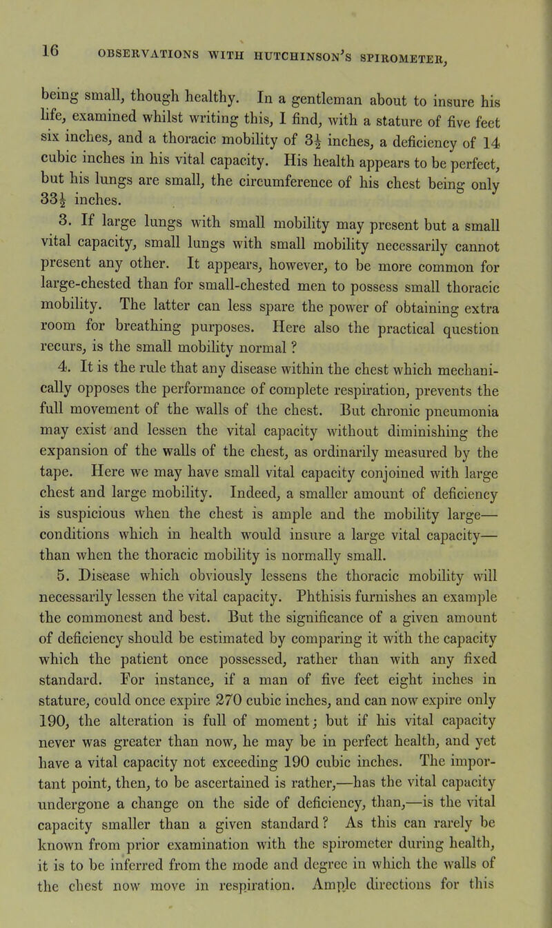 being small, though healthy. In a gentleman about to insure his life, examined whilst writing this, I find, with a stature of five feet SIX inches, and a thoracic mobility of 3^ inches, a deficiency of 14 cubic inches in his vital capacity. His health appears to be perfect, but his lungs are small, the circumference of his chest being only 33^ inches. 3. If large lungs with small mobility may present but a small vital capacity, small lungs with small mobility necessarily cannot present any other. It appears, however, to be more common for large-chested than for small-chested men to possess small thoracic mobility. The latter can less spare the power of obtaining extra room for breathing purposes. Here also the practical question recurs, is the small mobility normal ? 4. It is the rule that any disease within the chest which mechani- cally opposes the performance of complete respii*ation, prevents the full movement of the walls of the chest. But chronic pneumonia may exist and lessen the vital capacity without diminishing the expansion of the walls of the chest, as ordinarily measured by the tape. Here we may have small vital capacity conjoined with large chest and large mobility. Indeed, a smaller amount of deficiency is suspicious when the chest is ample and the mobility large— conditions which in health would insure a large vital capacity— than when the thoracic mobility is normally small. 5. Disease which obviously lessens the thoracic mobility will necessarily lessen the vital capacity. Phthisis furnishes an example the commonest and best. But the significance of a given amount of deficiency should be estimated by comparing it with the capacity which the patient once possessed, rather than with any fixed standard. For instance, if a man of five feet eight inches in stature, could once expire 270 cubic inches, and can now expire only 190, the alteration is full of moment; but if his vital capacity never was greater than now, he may be in perfect health, and yet have a vital capacity not exceeding 190 cubic inches. The impor- tant point, then, to be ascertained is rather,—has the vital capacity undergone a change on the side of deficiency, than,—is the vital capacity smaller than a given standard? As this can rarely be known from prior examination with the spirometer during health, it is to be inferred from the mode and degree in which the walls of the chest now move in respiration. Ample directions for this