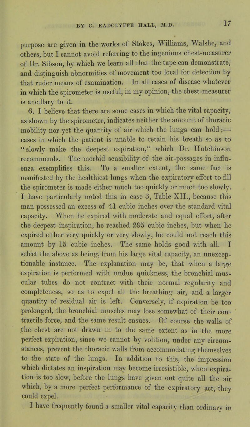 purpose are given in the works of Stokes, Williams, Walshe, and others, but I cannot avoid referring to the ingenious chest-measurer of Dr. Sibson, by which we learn all that the tape can demonstrate, and distinguish abnormities of movement too local for detection by that ruder means of examination. In all cases of disease whatever in which the spirometer is useful, in my opinion, the chest-measurer is ancillary to it. 6. I believe that there are some cases in which the vital capacity, as shown by the spirometer, indicates neither the amount of thoracic mobility nor yet the quantity of air which the lungs can hold;— cases in which the patient is unable to retain his breath so as to ''slowly make the deepest expiration, which Dr. Hutchinson recommends. The morbid sensibility of the air-passages in influ- enza exemplifies this. To a smaller extent, the same fact is manifested by the healthiest lungs when the expiratory effort to fill the spirometer is made either much too quickly or much too slowly. I have particularly noted this in case 3, Table XII., because this man possessed an excess of 41 cubic inches over the standard vital capacity. When he expired with moderate and equal eff'ort, after the deepest inspiration, he reached 295 cubic inches, but when he expired either very quickly or very slowly, he could not reach this amount by 15 cubic inches. The same holds good with all. I select the above as being, from his large vital capacity, an unexcep- tionable instance. The explanation may be, that when a large expiration is performed with undue quickness, the bronchial mus- cular tubes do not contract with their normal regularity and completeness, so as to expel all the breathing air, and a larger quantity of residual air is left. Conversely, if expiration be too prolonged, the bronchial muscles may lose somewhat of their con- tractile force, and the same result ensues. Of course the walls of the chest are not drawn in to the same extent as in the more perfect expiration, since we cannot by volition, under any circum- stances, prevent the thoracic walls from accommodating themselves to the state of the lungs. In addition to this, the impression which dictates an inspiration may become irresistible, when expira- tion is too slow, before the lungs have given out quite all the air which, by a more perfect performance of the expiratory act, they could expel. I have frequently found a smaller vital capacity than ordinary in