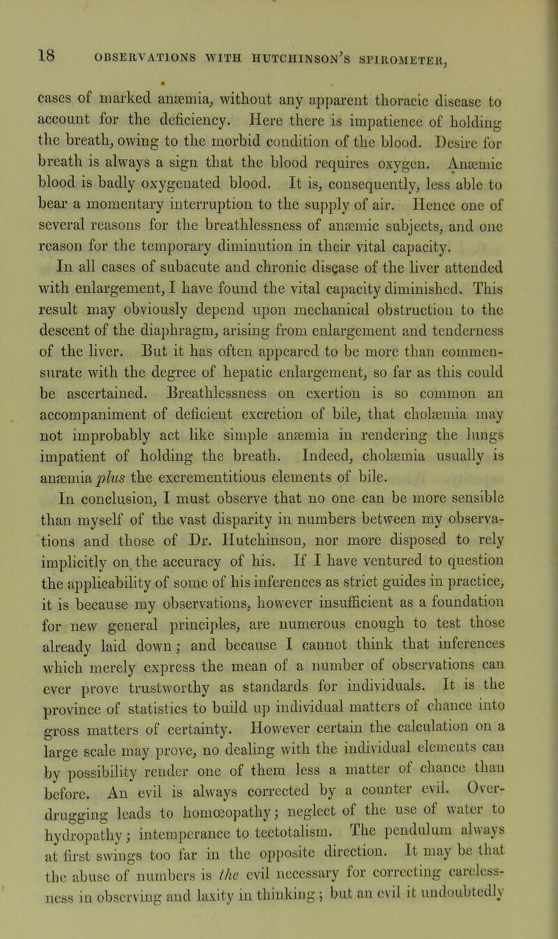 « cases of marked ansemia, without any apparent thoracic disease to account for the deficiency. Here there is impatience of holding the breath, owing to the morbid condition of the blood. Desire for breath is always a sign that the blood requires oxygen, Anajmic blood is badly oxygenated blood. It is, consequently, less able to bear a momentary interruption to the supply of air. Hence one of several reasons for the breathlessness of anroraic subjects, and one reason for the temporary diminution in their vital capacity. In all cases of subacute and chronic disQase of the liver attended with enlargement, I have found the vital capacity diminished. This result may obviously depend upon mechanical obstruction to the descent of the diaphragm, arising from enlargement and tenderness of the liver. But it has often appeared to be more than commen- surate with the degree of hepatic enlargement, so far as this could be ascertained. Breathlessness on exertion is so common an accompaniment of deficient excretion of bile, that cholsemia may not improbably act like simple anjemia in rendering the lungs impatient of holding the breath. Indeed, cholsemia usually is ana&mia, jjIus the excrementitious elements of bile. In conclusion, I must observe that no one can be more sensible than myself of the vast disparity in numbers between my observa- tions and those of Dr. Hutchinson, nor more disposed to rely implicitly on the accuracy of his. If I have ventured to question the applicability of some of his inferences as strict guides in practice, it is because my observations, however insufficient as a foundation for new general principles, are numerous enough to test those already laid down; and because I cannot think that inferences which merely express the mean of a number of observations can ever prove trustworthy as standards for individuals. It is the province of statistics to build up individual matters of chance into gross matters of certainty. However certain the calculation on a large scale may prove, no dealing with the individual elements can by possibility render one of them less a matter of chance than before. An evil is always corrected by a counter evil. Over- drugging leads to homoeopathy; neglect of the use of water to hydropathy; intemperance to teetotalism. The pendulum always at first swings too far in the opposite direction. It may be that the abuse of numbers is the evil necessary for correcting careless- ness in observing and laxity in thinking ; but an evil it undoubtedly