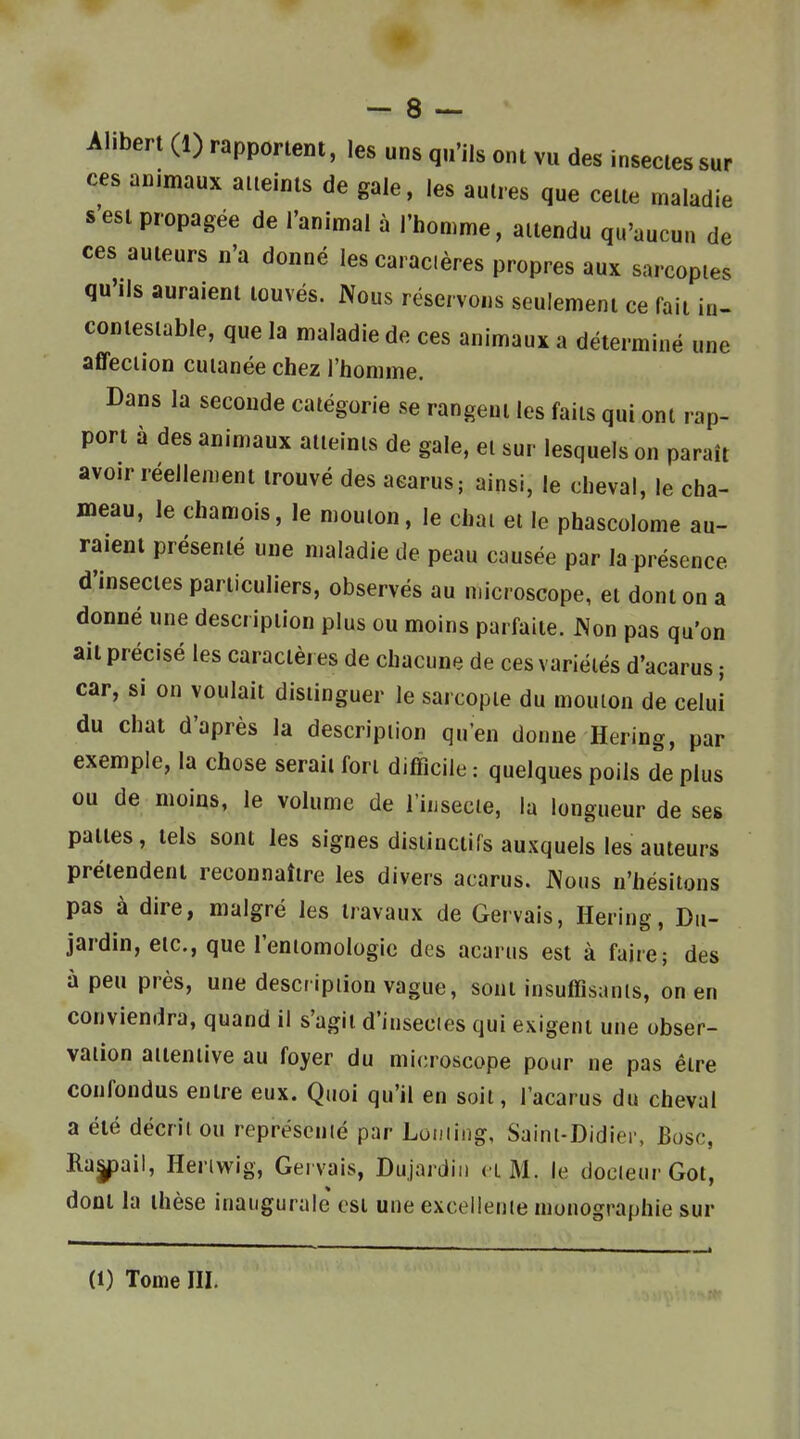 Alibert (1) rapportent, les uns qu'ils ont vu des insectes sur ces animaux aueinls de gale, les autres que cette maladie s'est propagée de l'animal à l'homme, attendu qu'aucun de ces auteurs n'a donné les caracières propres aux sarcoptes qu'ils auraient touvés. Nous réservons seulement ce fait in- contestable, que la maladie de ces animaux a déterminé une affection cutanée chez l'homme. Dans la seconde catégorie se rangent les faits qui ont rap- port à des animaux atteints de gale, et sur lesquels on paraît avoir réellement trouvé des aearus; ainsi, le cheval, le cha- meau, le chamois, le mouton, le chai et le phascolome au- raient présenté une maladie de peau causée par la présence d'insectes particuliers, observés au microscope, et dont on a donné une description plus ou moins parfaite. Non pas qu'on ait précisé les caractères de chacune de ces variélés d'acarus ; car, si on voulait distinguer le sarcopte du mouton de celui du chat d'après la description qu'en donne Hering, par exemple, la chose serait fori difficile : quelques poils de plus ou de moins, le volume de l'iiisecie, la longueur de ses pattes, tels sont les signes disiinctifs auxquels les auteurs prétendent reconnaître les divers acarus. Nous n'hésitons pas à dire, malgré les travaux de Gervais, Hering, Du- jardin, etc., que l'entomologie des acarus est à faire; des à peu près, une description vague, sont insuffisants, on en conviendra, quand il s'agit d'insecies qui exigent une obser- vation attentive au foyer du microscope pour ne pas être confondus entre eux. Quoi qu'il en soit, l'acarus du cheval a été décrit ou représenté par Loming, Saint-Didier, Bosc, Ra|pail, Heriwig, Gervais, Dujardiu cl M. le docteur Got, dont la thèse inaugurale csi une excellente monographie sur (1) Tome III.