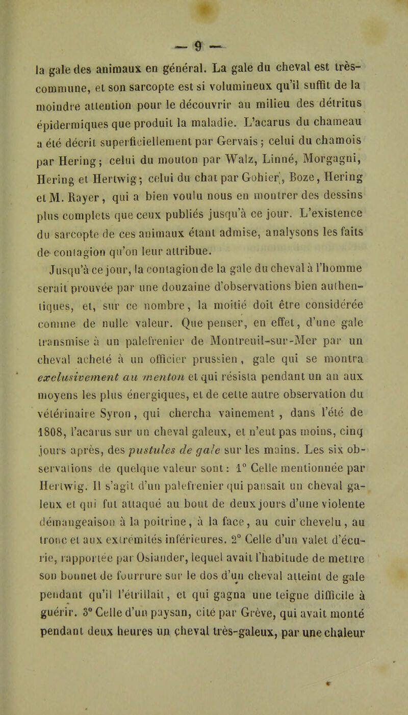 la gale des animaux en général. La gale du cheval est irès- comniune, el son sarcopte est si volumineux qu'il suffit de la moindre aiiention pour le découvrir au milieu des détritus ëpidermiques que produit la maladie. L'acarus du chameau a élé décrit superficiellement par Gervais ; celui du chamois par Hering; celui du mouton par Walz, Linné, Morgagni, Hering el Hertwig; celui du chat par Gohier^, Boze, Hering et M. Rayer, qui a bien voulu nous en montrer des dessins plus complets que ceux publiés jusqu'à ce jour. L'existence du sarcopte de ces animaux étant admise, analysons les faits de coniagion qu'on leur attribue. Jusqu'à ce jour, la contagion de la gale du cheval à l'homme serait prouvée par une douzaine d'observations bien authen- tiques, et, sur ce nombre, la moitié doit être considérée comme de nulle valeur. Que penser, en effet, d'une gale transmise à un palefrenier de Monlreuil-sur-Mer par un cheval acheté à un officier prussien, gale qui se montra exclusivement au menton et qui résista pendant un an aux moyens les plus énergiques, et de celle autre observation du vétérinaire Syron, qui chercha vainement, dans l'été de 1808, l'acarus sur un cheval galeux, el n'eut pas moins, cinq jours après, des -pustules de gale sur les mains. Les six ob- servations de quelque valeur sont: 1° Celle mentionnée par Heriwig. Il s'agit d'un palefrenier qui pansait un cheval ga- leux et qui fut attaqué au bout de deux jours d'une violente démangeaison à la poitrine, à la face, au cuir Chevelu, au tronc el aux extrémités inférieures. 2° Celle d'un valet d'écu- rie, rapportée par Obiander, lequel avait l'habitude de mettre son bonnet de fourrure sur le dos d'un cheval atteint de gale pendant qu'il l'étrillait, et qui gagna une teigne difficile à guérir. 3° Celle d'uu paysan, cité par Grève, qui avait monté pendant deux heures un çhevul très-galeux, par une chaleur