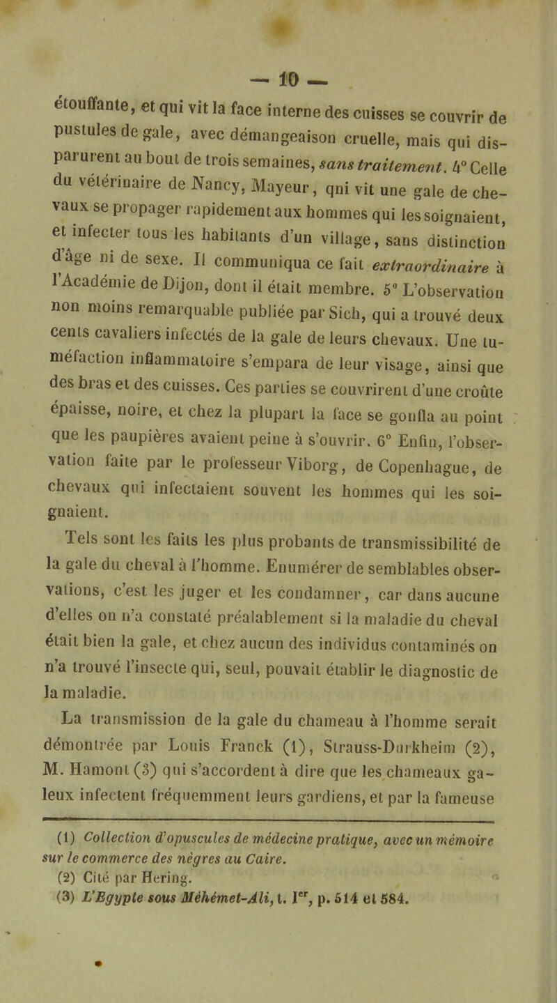 ëtouffante, et qui vit la face interne des cuisses se couvrir de pustules de gale, avec démangeaison cruelle, mais qui dis- parurent au bout de trois semaines, sans traitement. Celle du vétérinaire de JYancy, Mayeur, qui vit une gale de che- vaux se propager rapidement aux hommes qui les soignaient, et infecter tous les habitants d'un village, sans distinction d'âge ni de sexe. Il communiqua ce fait extraordinaire à TAcadémie de Dijon, dont il était membre. 5 L'observation non moins remarquable publiée par Sich, qui a trouvé deux cents cavaliers infectés de la gale de leurs chevaux. Une tu- méfaction inflammatoire s'empara de leur visage, ainsi que des bras et des cuisses. Ces parties se couvrirent d'une croûte épaisse, noire, et chez la plupart la face se gonfla au point que les paupières avaient peine à s'ouvrir. 6° Enfin, l'obser- vation faite par le professeur Viborg, de Copenhague, de chevaux qui infectaient souvent les hommes qui les soi- gnaient. Tels sont les faits les plus probants de transmissibilité de la gale du cheval à l'homme. Enumérer de semblables obser- vations, c'est les juger et les condamner, car dans aucune d'elles on n'a constaté préalablement si la maladie du cheval était bien la gale, et chez aucun des individus contaminés on n'a trouvé l'insecte qui, seul, pouvait établir le diagnostic de la maladie. La transmission de la gale du chameau à l'homme serait démontrée par Louis Franck (1), Strauss-Diiikheim (2), M. Hamoni (3) qui s'accordent à dire que les chameaux ga- leux infectent fréquemment leurs gardiens, et par la fameuse (1) Collection d^opuscules de médecine pratique, avec un mémoire sur le commerce des nègres au Caire. (2) Cité par Hering. (3) L'Egypte sous Méhémet-Ali, 1.1, p. 614 et 584.