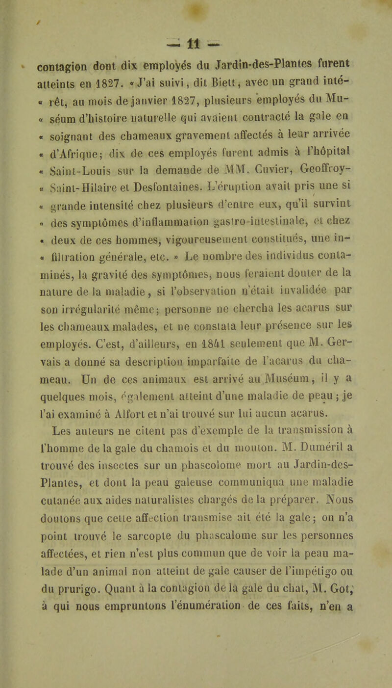 —11 - contagion dont dix employés du Jardin-des-Plantes furent aileinls en 1827. «J'ai suivi, dit Biett, avec un grand inté- « rêt, au mois de janvier 1827, plusieurs employés du Mu- « séum d'histoire naturelle qui avaient contracté la gale en « soignant des chameaux gravement affectés à leur arrivée « d'Afrique; dix de ces employés furent admis à l'hôpital « Saini-Louis sur la demande de MM. Cuvier, Geoffroy- « Saint-Hilaire et Desfontaines. L'éruption avait pris une si «. grande intensité chez plusieurs d'entre eux, qu'il survint « des symptômes d'inflammation gasiro-inieslinale, et chez « deux de ces hommes, vigoureuseuienl constitués, une in- • filiration générale, etc. » Le nombre des individus conta- minés, la gravité des symptômes, nous feraient douter de la nature de la maladie, si l'observation n'était invalidée par son irrégularité même; personne ne chercha les acarus sur les chameaux malades, et ne constata leur présence sur les employés. C'est, d'ailleurs, en 1841 seulement que M. Ger- vais a donné sa description imparfaite de l'acarus du cha- meau. Un de ces animaux est arrivé au Muséum, il y a quelques mois, également atteint d'une maladie de peau ; je l'ai examiné à Alfort et n'ai trouvé sur lui aucun acarus. Les auteurs ne citent pas d'exemple de la transmission à l'homme de la gale du chamois et du mouton. M. Duméril a trouvé des insectes sur un phascolome mort au Jardin-des- Planies, et dont la peau galeuse communiqua une maladie cutanée aux aides naturalistes chargés de la préparer. Nous doutons que cette affection transmise ait été la gale; on n'a point trouvé le sarcopte du phnscalome sur les personnes affectées, et rien n'est plus commun que de voir la peau ma- lade d'un animal non atteint de gale causer de l'impétigo ou du prurigo. Quant à la contagion de la gale du chat, M. Got; à qui nous empruntons l'énuméraiion de ces faits, n'en a