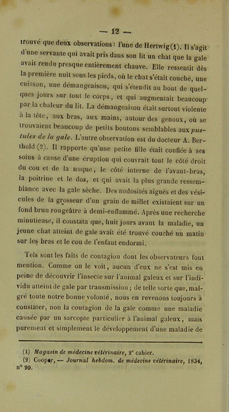 trouvé que deux observations : l'une de Heriwig(l). H s'agit d une servante qui avait pris dans son lit un chat que la gale avait rendu presque entièrement chauve. Elle ressentit dès la première nuit sous les pieds, où le chat s'était couché, une cuisson, une démangeaison, qui s'élendit au bout de quel- ques jours sur tout le corps, et qui augmentait beaucoup par la chaleur du lit. La démangeaison était surtout violente à la tète, aux bras, aux mains, autour des genoux, où se trouvaient beaucoup de petits boutons semblables aux pul- lules de la gale. L'autre observation est du docteur A. Ber- thûld (2). Il rapporte qu'une petite fille était confiée à ses soins à cause d'une éruption qui couvrait tout le côté droit du cou et de la nuque, le côté interne de l'avant-bras, la poitrine et le dos, et qui avait la plus grande ressem- blance avec la gale sèche. Des nodosités aiguës et des vési- cules de la grosseur d'un grain de millet existaient sur un fond brun rougeâlre à demi-enflammé. Après une recherche minutieuse, il constata que, huit jours avant la maladie, un jeune chat atteint de gale avait été trouvé couché un matin sur les bras et le cou de l'enfant endormi. Tels sont les faits de contagion dont les observateurs font mention. Comme on le voit, aucun d'eux ne s'est mis en peine de découvrir l'insecte sur l'animal galeux et sur l'indi- vidu atteint de gale par transmission ; de telle sorte que, mal- gré toute notre bonne volonté, nous en revenons toujours à constater, non la contagion de la gale comme une maladie causée par un sarcopte particulier à l'animal galeux, mais purenietu et simplement le développement d'une maladie de (1) Magasin de médecine vétérinaire, 2 cahier. (2) Coop«r,— Journal hebdom, de médecine vétérinaire, 1834, n° 20.