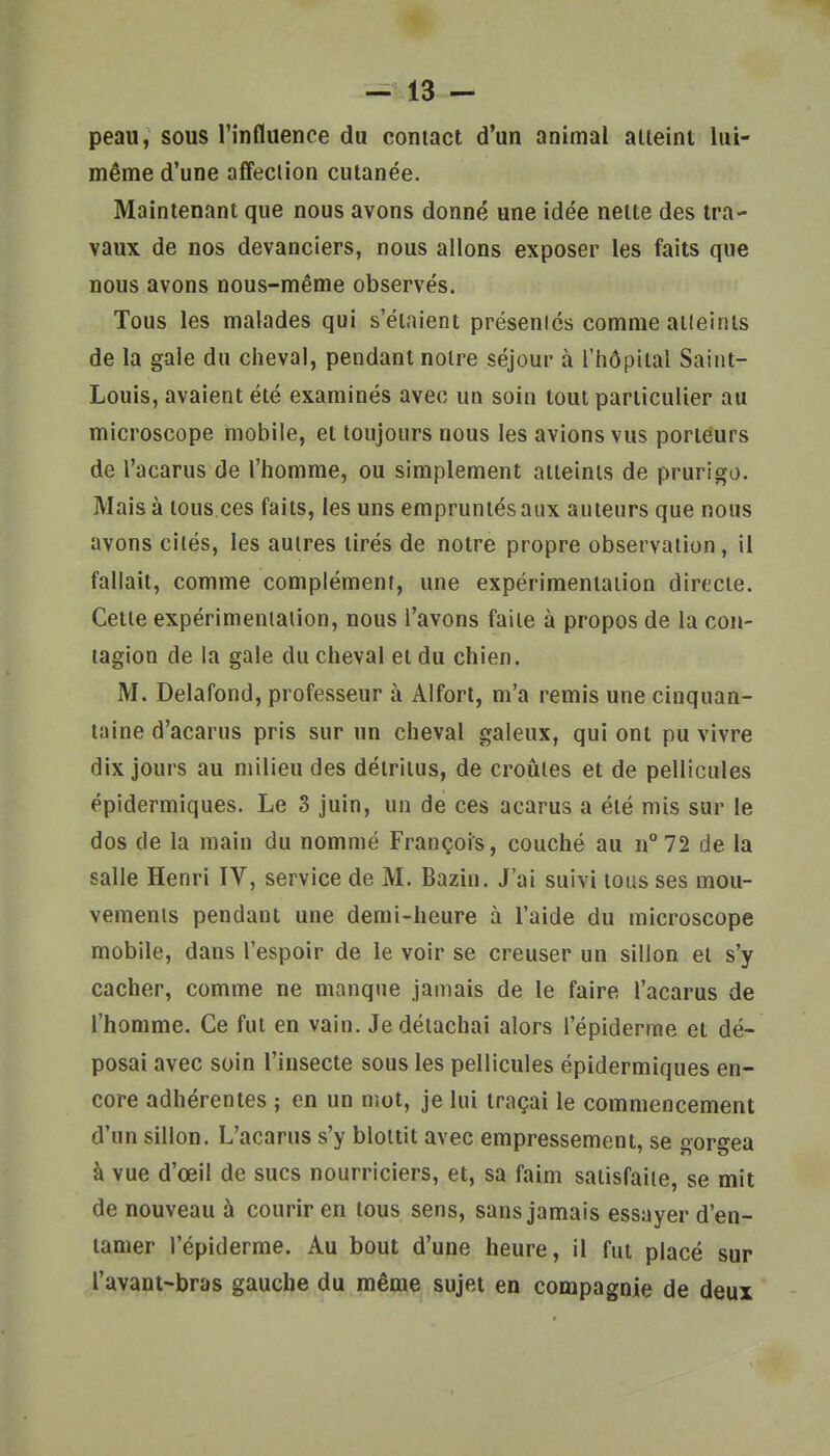 peau, sous l'influence du contact d'un animal atteint lui- même d'une affection cutanée. Maintenant que nous avons donné une idée nette des tra- vaux de nos devanciers, nous allons exposer les faits que nous avons nous-même observés. Tous les malades qui s'étaient présenics comme alleints de la gale du cheval, pendant notre séjour à l'hôpital Saint- Louis, avaient été examinés avec un soin tout particulier au microscope mobile, et toujours nous les avions vus porteurs de l'acarus de l'homme, ou simplement atteints de prurigo. Mais à tous.ces faits, les uns empruntés aux auteurs que nous avons cités, les autres tirés de notre propre observation, il fallait, comme complément, une expérimentation directe. Cette expérimentation, nous l'avons faite à propos de la con- tagion de la gale du cheval et du chien. M. Delafond, professeur à Aiforl, m'a remis une cinquan- taine d'acarus pris sur un cheval galeux, qui ont pu vivre dix jours au milieu des détritus, de croûtes et de pellicules épidermiques. Le S juin, un de ces acarus a été mis sur le dos de la main du nommé François, couché au n°72 de la salle Henri IV, service de M. Bazin. J'ai suivi tous ses mou- vemenis pendant une demi-heure à l'aide du microscope mobile, dans l'espoir de le voir se creuser un sillon et s'y cacher, comme ne manque jamais de le faire l'acarus de l'homme. Ce fut en vain. Je détachai alors l'épiderme et dé- posai avec soin l'insecte sous les pellicules épidermiques en- core adhérentes ; en un mot, je lui traçai le commencement d'un sillon. L'acarus s'y blottit avec empressement, se gorgea à vue d'œil de sucs nourriciers, et, sa faim satisfaite, se mit de nouveau à courir en tous sens, sans jamais essayer d'en- tamer l'épiderme. Au bout d'une heure, il fut placé sur l'avant-bras gauche du même sujet en compagnie de deux