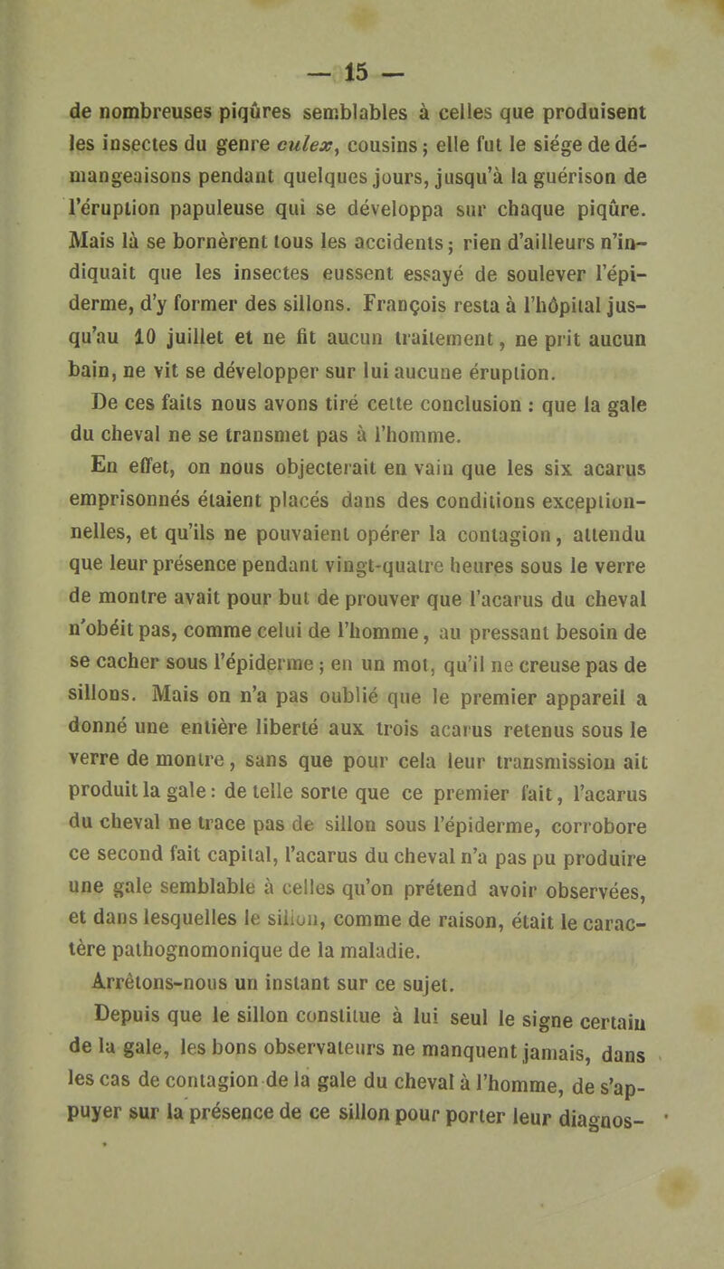 de nombreuses piqûres semblables à celles que produisent les insectes du genre culex^ cousins ; elle fut le siège de dé- mangeaisons pendant quelques jours, jusqu'à la guérison de l'éruption papuleuse qui se développa sur chaque piqûre. Mais là se bornèrent tous les accidents ; rien d'ailleurs n'in- diquait que les insectes eussent essayé de soulever l'épi- derme, d'y former des sillons. François resta à l'hôpital jus- qu'au 10 juillet et ne fit aucun traitement, ne prit aucun bain, ne vit se développer sur lui aucune éruption. De ces faits nous avons tiré celte conclusion : que la gale du cheval ne se transmet pas à l'homme. En effet, on nous objecterait en vain que les six acarus emprisonnés étaient placés dans des conditions exception- nelles, et qu'ils ne pouvaient opérer la contagion, attendu que leur présence pendant vingt-quatre heures sous le verre de montre avait pour but de prouver que l'acarus du cheval n'obéit pas, comme celui de l'homme, au pressant besoin de se cacher sous l'épiderme ; en un mot, qu'il ne creuse pas de sillons. Mais on n'a pas oublié que le premier appareil a donné une entière liberté aux trois acarus retenus sous le verre de montre, sans que pour cela leur transmission ait produit la gale : de telle sorte que ce premier fait, l'acarus du cheval ne trace pas de sillon sous l'épiderme, corrobore ce second fait capital, l'acarus du cheval n'a pas pu produire une gale semblable à celles qu'on prétend avoir observées, et dans lesquelles le siiion, comme de raison, était le carac- tère pathognomonique de la maladie. Arrêtons-nous un instant sur ce sujet. Depuis que le sillon constitue à lui seul le signe certain de la gale, les bons observateurs ne manquent jamais, dans les cas de contagion de la gale du cheval à l'homme, de s'ap- puyer sur la présence de ce sillon pour porter leur diagnos-