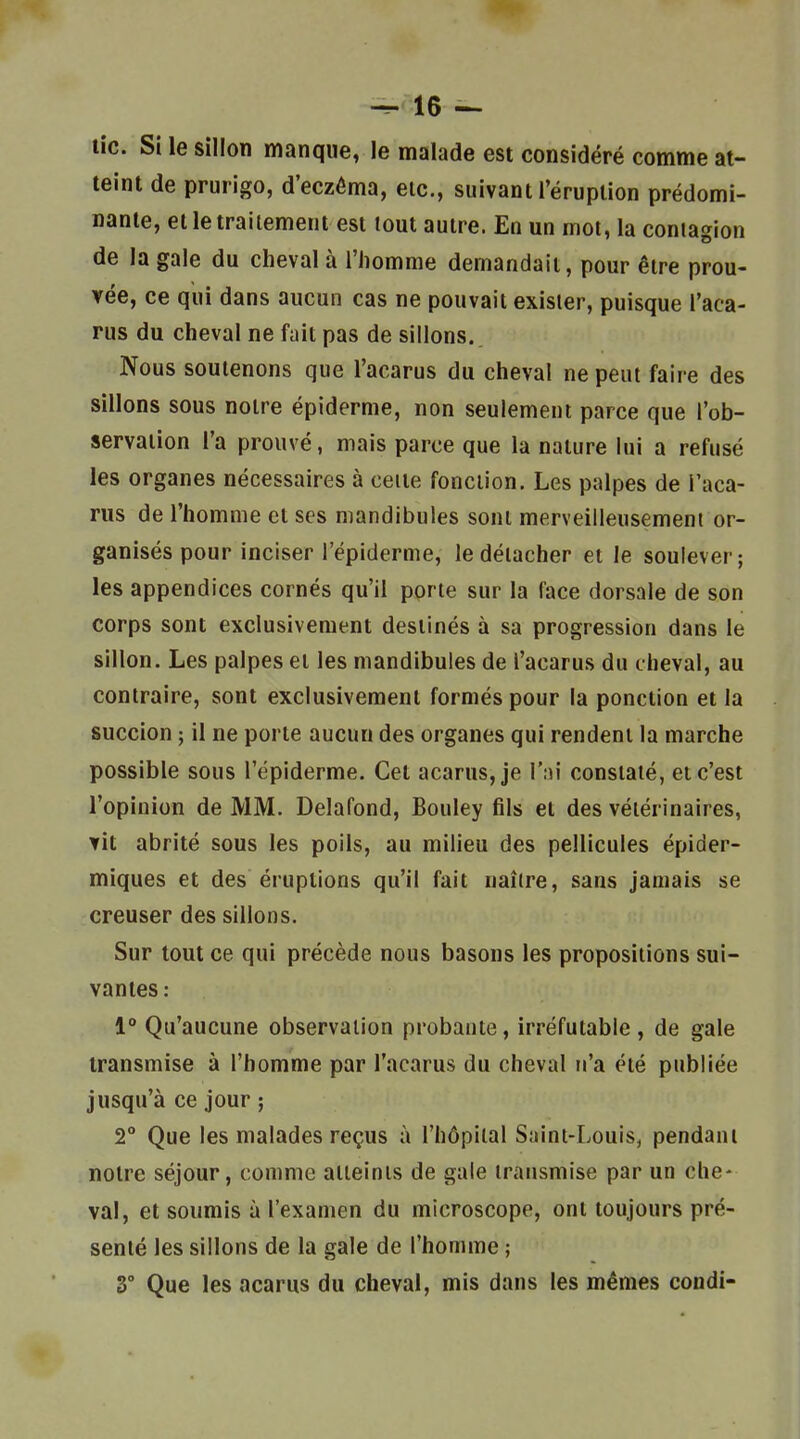 lie. Si le sillon manque, le malade est considéré comme at- teint de prurigo, d'eczéma, etc., suivant l'éruption prédomi- nante, et le traitement est tout autre. En un mot, la contagion de la gale du cheval à l'homme demandait, pour être prou- vée, ce qui dans aucun cas ne pouvait exister, puisque l'aca- rus du cheval ne f^iit pas de sillons. Nous soutenons que l'acarus du cheval ne peut faire des sillons sous notre épidémie, non seulement parce que l'ob- servation l'a prouvé, mais parce que la nature lui a refusé les organes nécessaires à cette fonction. Les palpes de l'aca- rus de l'homme et ses mandibules sont merveilleusement or- ganisés pour inciser l'épiderme, le détacher et le soulever; les appendices cornés qu'il porte sur la face dorsale de son corps sont exclusivement destinés à sa progression dans le sillon. Les palpes et les mandibules de l'acarus du cheval, au contraire, sont exclusivement formés pour la ponction et la succion ; il ne porte aucun des organes qui rendent la marche possible sous l'épiderme. Cet acarus, je l'ni constaté, et c'est l'opinion de MM. Delafond, Bouley fils et des vétérinaires, vit abrité sous les poils, au milieu des pellicules épider- miques et des éruptions qu'il fait naître, sans jamais se creuser des sillons. Sur tout ce qui précède nous basons les propositions sui- vantes : V Qu'aucune observation probante, irréfutable , de gale transmise à l'homme par l'acarus du cheval n'a été publiée jusqu'à ce jour ; 2 Que les malades reçus à l'hôpital Saint-Louis, pendant notre séjour, comme atteints de gale transmise par un che- val, et soumis à l'examen du microscope, ont toujours pré- senté les sillons de la gale de l'homme ; 3° Que les acarus du cheval, mis dans les mêmes condi-