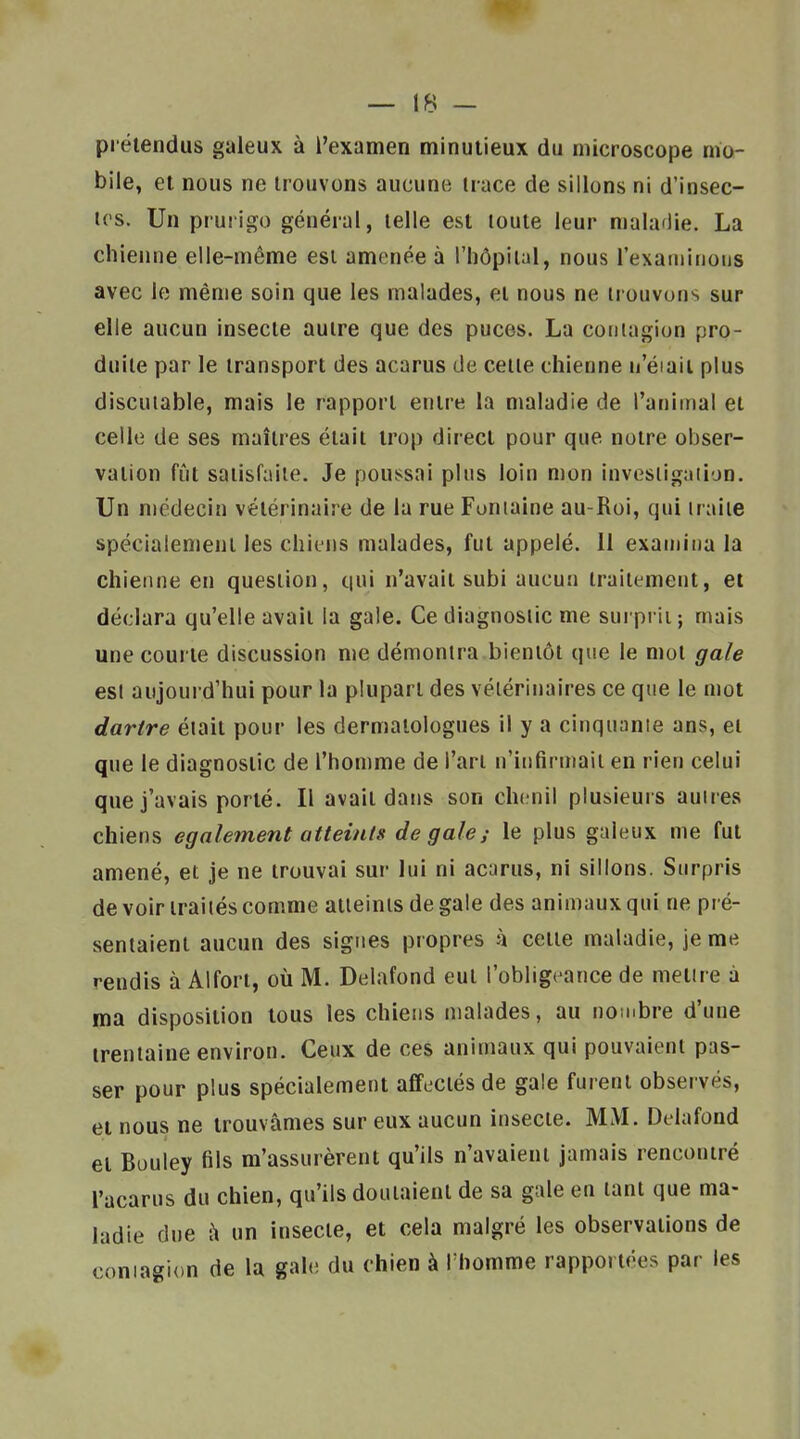 prétendus galeux à l'examen minutieux du microscope mo- bile, et nous ne trouvons aucune trace de sillons ni d'insec- tes. Un prurigo général, telle est toute leur maladie. La chienne elle-même est amenée à l'hôpital, nous l'exainitioiis avec le même soin que les malades, et nous ne trouvons sur elle aucun insecte autre que des puces. La contagion pro- duite par le transport des acarus de cette chienne n'éiaii plus discutable, mais le rapport entre la maladie de l'animal et celle de ses maîtres était trop direct pour que notre obser- vation fût satisfaite. Je poussai plus loin nion invesligaiion. Un médecin vétérinaire de la rue Fontaine au-Roi, qui iraiie spécialement les chiens malades, fut appelé. 11 examina la chienne en question, qui n'avait subi aucun traitement, et déclara qu'elle avait la gale. Ce diagnostic me surpi ii ; mais une courte discussion me démontra bientôt que le mot gale esl aujourd'hui pour la plupart des vétérinaires ce que le mot dartre était pour les dermatologues il y a cinquanie ans, et que le diagnostic de l'homme de l'an n'itifirmait en rien celui que j'avais porté. Il avait dans son chenil plusieurs auires chiens également atteints de gale s le plus galeux me fut amené, et je ne trouvai sur lui ni acarus, ni sillons. Surpris de voir traiiés comme aiieinis de gale des animaux qui ne pré- sentaient aucun des signes propres à cette maladie, je me rendis à Alfori, où M. Delafond eut l'obligeance de metire a ma disposition tous les chiens malades, au nombre d'une trentaine environ. Ceux de ces animaux qui pouvaient pas- ser pour plus spécialement affectés de gale furent observés, et nous ne trouvâmes sur eux aucun insecte. MM. Delafond et Buuley fils m'assurèrent qu'ils n'avaient jamais rencontré l'acarus du chien, qu'ils doutaient de sa gale en tant que ma- ladie due à un insecte, et cela malgré les observations de contagion de la gale du chien à Thomme rapportées par les