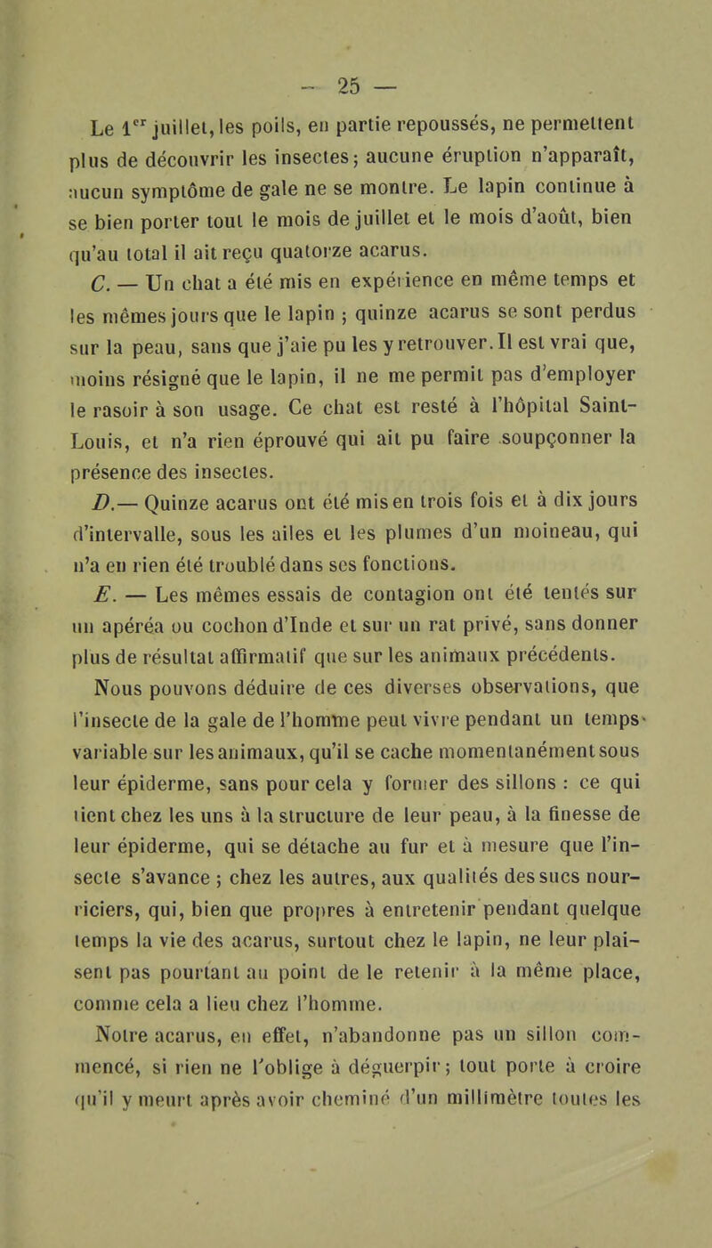 Le 1 juillet, les poils, en partie repoussés, ne permettent plus de découvrir les insectes; aucune éruption n'apparaît, nucun symptôme de gale ne se montre. Le lapin continue à se bien porter tout le mois de juillet et le mois d'août, bien qu'au total il ait reçu quatorze acarus. C. — Un chat a été mis en expérience en même temps et les mêmes jours que le lapin ; quinze acarus se sont perdus sur la peau, sans que j'aie pu les y retrouver. Il est vrai que, moins résigné que le lapin, il ne me permit pas d'employer le rasoir à son usage. Ce chat est resté à l'hôpital Saint- Louis, et n'a rien éprouvé qui ait pu faire soupçonner la présence des insectes. B — Quinze acarus ont été mis en trois fois et à dix jours d'intervalle, sous les ailes et les plumes d'un nioineau, qui n'a en rien été troublé dans ses fonctions. E. — Les mêmes essais de contagion ont été tentés sur un apéréa ou cochon d'Inde et sur un rat privé, sans donner plus de résultat affîrmaiif que sur les animaux précédents. Nous pouvons déduire de ces diverses observations, que l'insecte de la gale de l'homtne peut vivre pendant un temps- variable sur les animaux, qu'il se cache momentanément sous leur épiderme, sans pour cela y former des sillons : ce qui lient chez les uns à la structure de leur peau, à la finesse de leur épiderme, qui se détache au fur et à mesure que l'in- secte s'avance ; chez les autres, aux qualités des sucs nour- riciers, qui, bien que propres à entretenir pendant quelque temps la vie des acarus, surtout chez le lapin, ne leur plai- sent pas pourtant au point de le retenir à la même place, comme cela a lieu chez l'homme. Notre acarus, eu effet, n'abandonne pas un sillon com- mencé, si rien ne l'oblige à déguerpir; tout porte à croire qu'il y meurt après avoir cheminé d'un millimètre toutes les