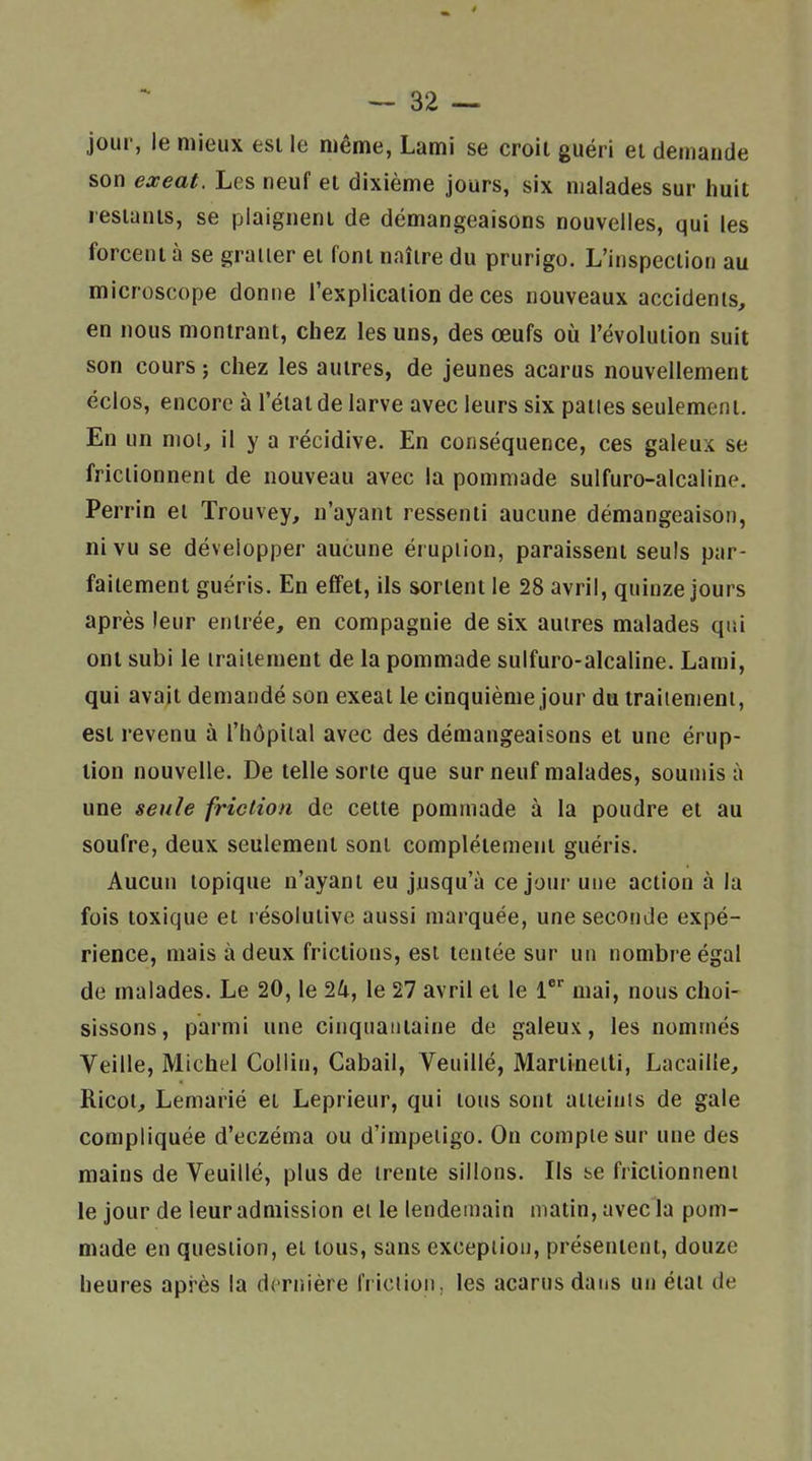 jour, le mieux est le même, Lami se croit guéri el demande son exeat. Les neuf el dixième jours, six malades sur huit restants, se plaignent de démangeaisons nouvelles, qui les forcent à se graiier et font naître du prurigo. L'inspection au microscope donne l'explication de ces nouveaux accidents, en nous montrant, chez les uns, des œufs où l'évolution suit son cours 5 chez les autres, de jeunes acarus nouvellement éclos, encore à l'état de larve avec leurs six paties seulement. En un mol, il y a récidive. En conséquence, ces galeux se frictionnent de nouveau avec la pommade sulfuro-alcaline. Perrin et Trouvey, n'ayant ressenti aucune démangeaison, ni vu se développer aucune éruption, paraissent seuls par- faitement guéris. En effet, ils sortent le 28 avril, quinze jours après leur entrée, en compagnie de six autres malades qui ont subi le traitement de la pommade sulfuro-alcaline. Lami, qui avait demandé son exeat le cinquième jour du traitement, est revenu à l'hôpîial avec des démangeaisons et une érup- tion nouvelle. De telle sorte que sur neuf malades, soumis à une seule friction de cette pommade à la poudre et au soufre, deux seulement sont complètement guéris. Aucun topique n'ayant eu jusqu'à ce jour une action à la fois toxique et résolutive aussi marquée, une seconde expé- rience, mais à deux frictions, est tentée sur un nombre égal de malades. Le 20, le 1k, le 27 avril et le mai, nous choi- sissons, parmi une cinquantaine de galeux, les nommés Veille, Michel Collin, Cabail, Veuillé, Martinetti, Lacaille, Ricot, Lemarié et Leprieur, qui tous sont aiieiuis de gale compliquée d'eczéma ou d'impeiigo. On compte sur une des mains de Veuillé, plus de trente sillons. Ils se frictionnent le jour de leur admission el le lendemain matin, avec la pom- made en question, et tous, sans excepiioii, présentent, douze heures après la dcriiière friclioii,. les acarus dans un étal de