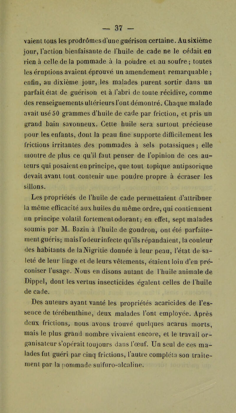 vaieni tous les prodrômes d'une guérison certaine. Au sixième jour, l'action bienfaisante de l'huile de cade ne le cédait en rien à celle de la pommade à la poudre et au soufre ; toutes les éruptions avaient éprouvé un amendement remarquable ; enfin, au dixième jour, les malades purent sortir dans un parfait état de guérison et à l'abri de toute récidive, comme des renseignements ultérieurs l'ont démontré. Chaque malade avait usé 50 grammes d'huile de cade par friction, et pris un grand bain savonneux. Cette huile sera surtout précieuse pour les enfants, dont la peau fine supporte difficilement les frictions irritantes des pommades à sels potassiques; elle montre de plus ce qu'il faut penser de l'opinion de ces au- teurs qui posaient en principe, que tout topique antipsorique devait avant tout contenir une poudre propre à écraser les sillons. Les propriétés de l'huile de cade permettaient d'attribuer la même efficacité aux huiles du même ordre, qui contiennent un principe volatil fortement odorant; en effet, sept malades soumis par M. Bazin à l'huile de goudron, ont été parfaite- ment guéris; maisl'odeurinfecte qu'ils répandaient, la couleur des habitants de laNigriiie donnée à leur peau, l'état de sa- leté de leur linge et de leurs vêtements, étaient loin d'en pré- coniser l'usage. Nous en disons autant de l'huile animale de Dippel, dont les vertus insecticides égalent celles de l'huile de cade. Des auteurs ayant vanté les propriétés acaricides de l'es- sence de térébenthine, deux malades l'ont employée. Après deux frictions, nous avons trouvé quelques acarus morts, mais le plus grand nombre vivaient encore, et le travail or- ganisateur s'opérait toujours dans l'œuf. Un seul de ces ma- lades fut guéri par cinq frictions, l'autre compléta son traile- njent par la [lommado sulfuro-alcaline.