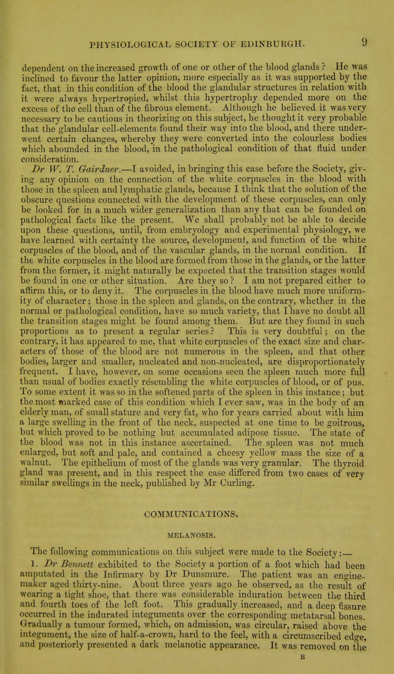 dependent on the increased growth of one or other of the blood glands ? He was inclined to favovir the latter opinion, more especially as it was supported by the fact, that in this condition of the blood the glandular structures in relation with it were always hypertropied, Avhilst this hypertrophy depended more on the excess of the cell than of the fibrous element. Althovigh he believed it was very necessary to be cautious in theorizing on this subject, he thought it very probable that the glandular cell-elements found their way into the blood, and there under- went certain changes, whereby they were converted into the colourless bodies whicli abounded in the blood, in the pathological condition of that fluid under consideration. Dr W. T. Gairdner.—I avoided, in bringing this case before the Society, giv- ing any opinion on the connection of the white corpuscles in the blood Avith those in the spleen and lymphatic glands, because I think that the solution of the obscure questions connected with the development of these corpuscles, can only be looked for in a much wider generalization than any that can be founded on pathological facts like the present. We shall probably not be able to decide upon these questions, until, from embryology and experimental physiology, we have learned with certainty the source, development, and function of the white corpuscles of the blood, and of the vascular glands, in the normal condition. If the white corpuscles in the blood are formed from those in the glands, or the latter from the former, it might naturally be expected that the transition stages would be found in one or other situation. Are they so ? I am not prepared either to affirm this, or to deny it. The corpuscles in the blood have much more uniform- ity of character; those in the spleen and glands, on the contrary, whether in the normal or pathological condition, have so much variety, that I have no doubt all the transition stages might be found among them. But are they foimd in such proportions as to present a regular series ? This is very doubtful; on the contrary, it has appeared to me, that white corpuscles of the exact size and char- acters of those of the blood are not numerous in the spleen, and that other bodies, larger and smaller, nucleated and non-nucleated, are disproportionately frequent. I have, however, on some occasions seen the spleen much more full than usual of bodies exactly resembling the white corpuscles of blood, or of pus. To some extent it was so in the softened parts of the spleen in this instance; but the most marked case of this condition which I ever saw, was in the body of an elderly man, of small statm-e and very fat, who for years carried about with liim a large swelling in the front of the neck, suspected at one time to be goitrous, but which proved to be nothing but accumulated adipose tissue. The state of the blood was not in this instance ascertained. The spleen was not much enlarged, but soft and pale, and contained a cheesy yellow mass the size of a walnut. The epithelium of most of the glands was very granular. The thyroid gland was present, and in this respect the case differed from two cases of very similar swellings in the neck, published by Mr Ciurling. COMMUNICATIONS. MELANOSIS. The following communications on this subject were made to the Society: 1. Dr Bennett exhibited to the Society a portion of a foot which had been amputated in the Infirmary by Dr Dunsmure. The patient was an engine- maker aged thirty-nine. About three years ago he observed, as the result of wearing a tight shoe, that there was consideraljle induration between the third and fourth toes of the left foot. This gradually increased, and a deep fissure occurred in the indurated integuments over the corresponding metatarsal bones. Gradually a tumour formed, which, on admission, was circular, raised above the integument, the size of half-a-crown, hard to the feel, with a circumscribed edge, and posteriorly presented a dark melanotic appearance. It was removed on the B