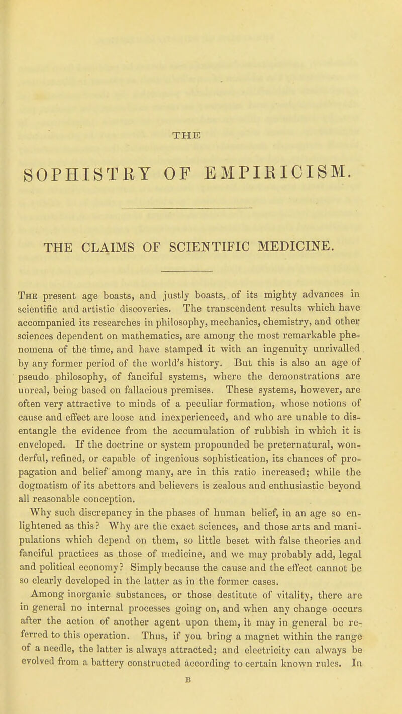 THE SOPHISTRY OF EMPIRICISM. THE CLAIMS OF SCIENTIFIC MEDICINE. The present age boasts, and justly boasts, of its mighty advances in scientific and artistic discoveries. The transcendent results which have accompanied its researches in philosophy, mechanics, chemistry, and other sciences dependent on mathematics, are among the most remarkable phe- nomena of the time, and have stamped it with an ingenuity unrivalled by any former period of the world's history. But this is also an age of pseudo philosophy, of fanciful systems, where the demonstrations are unreal, being based on fallacious premises. These systems, however, are often very attractive to minds of a peculiar formation, whose notions of cause and effect are loose and inexperienced, and who are unable to dis- entangle the evidence from the accumulation of rubbish in which it is enveloped. If the doctrine or system propounded be preternatural, won- derful, refined, or capable of ingenious sophistication, its chances of pro- pagation and belief among many, are in this ratio increased; while the dogmatism of its abettors and believers is zealous and enthusiastic beyond all reasonable conception. Why such discrepancy in the phases of human belief, in an age so en- lightened as this? Why are the exact sciences, and those arts and mani- pulations which depend on them, so little beset with false theories and fanciful practices as those of medicine, and we may probably add, legal and political economy? Simply because the cause and the effect cannot be so clearly developed in the latter as in the former cases. Among inorganic substances, or those destitute of vitality, there are in general no internal processes going on, and when any change occurs after the action of another agent upon them, it may in general be re- ferred to this operation. Thus, if you bring a magnet within the range of a needle, the latter is always attracted; and electricity can always be evolved from a battery constructed according to certain known rules. In B