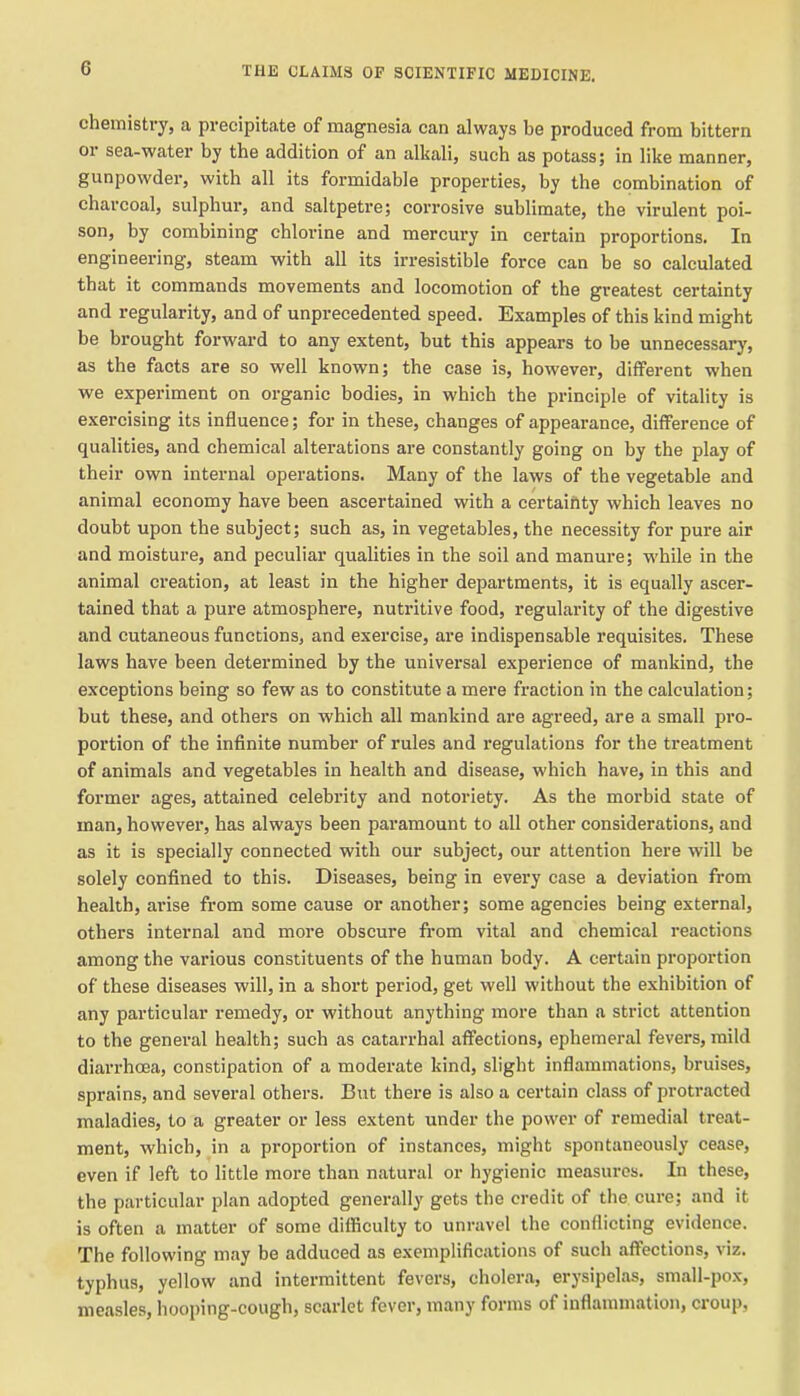 chemistry, a precipitate of magnesia can always be produced from bittern or sea-water by the addition of an alliali, such as potass; in like manner, gunpowder, with all its formidable properties, by the combination of charcoal, sulphur, and saltpetre; corrosive sublimate, the virulent poi- son, by combining chlorine and mercury in certain proportions. In engineering, steam with all its irresistible force can be so calculated that it commands movements and locomotion of the greatest certainty and regularity, and of unprecedented speed. Examples of this kind might be brought forward to any extent, but this appears to be unnecessary, as the facts are so well known; the case is, however, different when we experiment on organic bodies, in which the principle of vitality is exercising its influence; for in these, changes of appearance, difference of qualities, and chemical alterations are constantly going on by the play of their own internal operations. Many of the laws of the vegetable and animal economy have been ascertained with a certaiftty which leaves no doubt upon the subject; such as, in vegetables, the necessity for pure air and moisture, and peculiar qualities in the soil and manure; while in the animal creation, at least in the higher departments, it is equally ascer- tained that a pure atmosphere, nuti'itive food, regularity of the digestive and cutaneous functions, and exercise, are indispensable requisites. These laws have been determined by the universal experience of mankind, the exceptions being so few as to constitute a mere fraction in the calculation; but these, and others on which all mankind are agreed, are a small pro- portion of the infinite number of rules and regulations for the treatment of animals and vegetables in health and disease, which have, in this and former ages, attained celebrity and notoriety. As the morbid state of man, however, has always been paramount to all other considerations, and as it is specially connected with our subject, our attention here will be solely confined to this. Diseases, being in every case a deviation from health, arise from some cause or another; some agencies being external, others internal and more obscure from vital and chemical reactions among the various constituents of the human body. A certain proportion of these diseases will, in a short period, get well without the exhibition of any particular remedy, or without anything more than a strict attention to the general health; such as catarrhal affections, ephemeral fevers, mild diarrhoea, constipation of a moderate kind, slight inflammations, bruises, sprains, and several others. But there is also a certain class of protracted maladies, to a greater or less extent under the power of remedial treat- ment, which, in a proportion of instances, might spontaneously cease, even if left to little more than natural or hygienic measures. In these, the particular plan adopted generally gets the credit of the cure; and it is often a matter of some difficulty to unravel the conflicting evidence. The following may be adduced as exemplifications of such affections, viz. typhus, yellow and intermittent fevers, cholera, erysipelas, small-pox, measles, hooping-cough, scarlet fever, many forms of inflammation, croup,