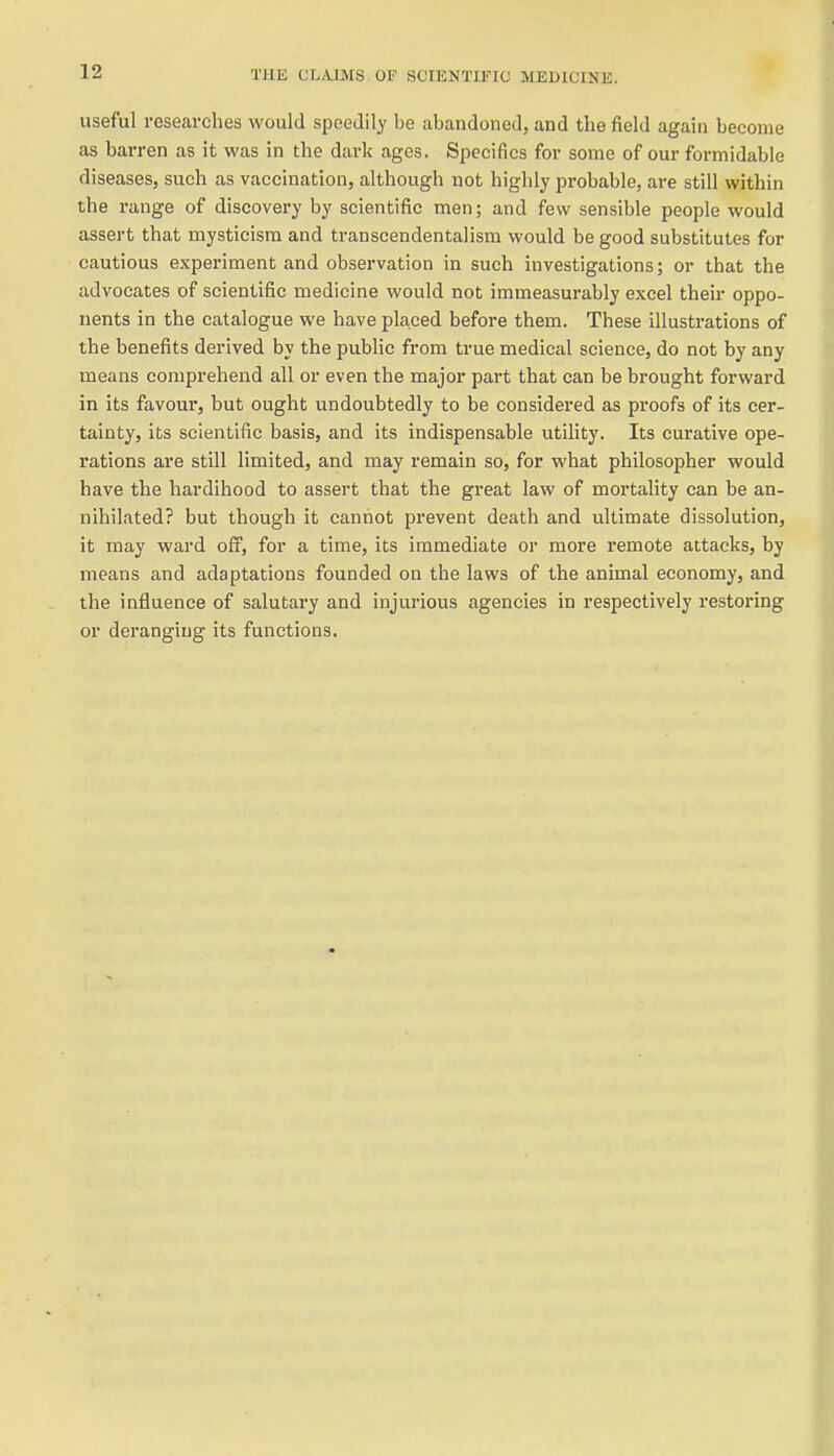 useful researches would speedily be abandoned, and the field again become as barren as it was in the dark ages. Specifics for some of our formidable diseases, such as vaccination, although not highly probable, are still within the range of discovery by scientific men; and few sensible people would assert that mysticism and transcendentalism would be good substitutes for cautious experiment and observation in such investigations; or that the advocates of scientific medicine would not immeasurably excel their oppo- nents in the catalogue we have placed before them. These illustrations of the benefits derived by the public from true medical science, do not by any means comprehend all or even the major part that can be brought forward in its favour, but ought undoubtedly to be considered as proofs of its cer- tainty, its scientific basis, and its indispensable utility. Its curative ope- rations are still limited, and may remain so, for what philosopher would have the hardihood to assert that the great law of mortality can be an- nihilated? but though it cannot prevent death and ultimate dissolution, it may ward off, for a time, its immediate or more remote attacks, by means and adaptations founded on the laws of the animal economy, and the influence of salutary and injurious agencies in respectively restoring or deranging its functions.