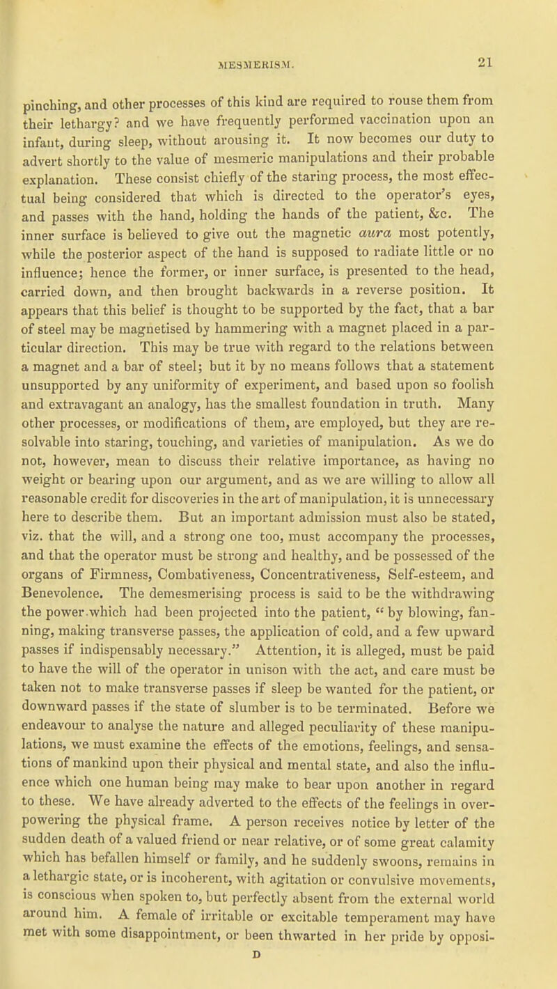 pinching, and other processes of this kind are required to rouse them from their lethargy? and we have frequently performed vaccination upon an infant, during sleep, without arousing it. It now becomes our duty to advert shortly to the value of mesmeric manipulations and their probable explanation. These consist chiefly of the staring process, the most effec- tual being considered that which is directed to the operator's eyes, and passes with the hand, holding the hands of the patient, &c. The inner surface is believed to give out the magnetic axwa most potently, while the posterior aspect of the hand is supposed to radiate little or no influence; hence the former, or inner surface, is presented to the head, carried down, and then brought backwards in a reverse position. It appears that this belief is thought to be supported by the fact, that a bar of steel may be magnetised by hammering with a magnet placed in a par- ticular direction. This may be true with regard to the relations between a magnet and a bar of steel; but it by no means follows that a statement unsupported by any uniformity of experiment, and based upon so foolish and extravagant an analogy, has the smallest foundation in truth. Many other processes, or modifications of them, are employed, but they are re- solvable into staring, touching, and varieties of manipulation. As we do not, however, mean to discuss their relative importance, as having no weight or bearing upon our argument, and as we are willing to allow all reasonable credit for discoveries in the art of manipulation, it is unnecessary here to describe them. But an important admission must also be stated, viz. that the will, and a strong one too, must accompany the processes, and that the operator must be strong and healthy, and be possessed of the organs of Firmness, Combativeness, Concentrativeness, Self-esteem, and Benevolence. The demesmerising process is said to be the withdrawing the power.which had been projected into the patient,  by blowing, fan- ning, making transverse passes, the application of cold, and a few upward passes if indispensably necessary. Attention, it is alleged, must be paid to have the will of the operator in unison with the act, and care must be taken not to make transverse passes if sleep be wanted for the patient, or downward passes if the state of slumber is to be terminated. Before we endeavour to analyse the nature and alleged peculiarity of these manipu- lations, we must examine the effects of the emotions, feelings, and sensa- tions of mankind upon their physical and mental state, and also the influ- ence which one human being may make to bear upon another in regard to these. We have already adverted to the effects of the feelings in over- powering the physical frame. A person receives notice by letter of the sudden death of a valued friend or near relative, or of some great calamity which has befallen himself or family, and he suddenly swoons, remains in a lethargic state, or is incoherent, with agitation or convulsive movements, is conscious when spoken to, but perfectly absent from the external world around him. A female of irritable or excitable temperament may have met with some disappointment, or been thwarted in her pride by opposi- D