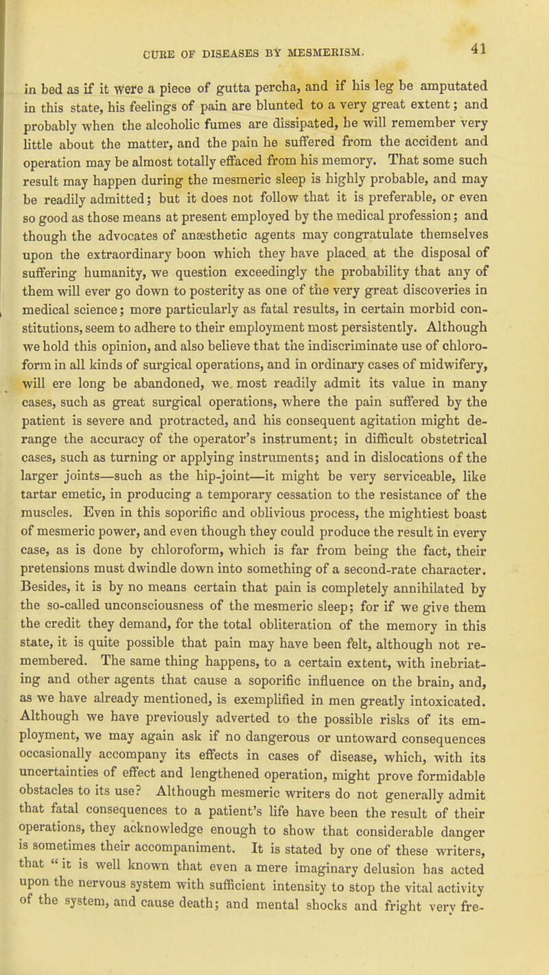 in bed as if it were a piece of gutta percha, and if his leg be amputated in this state, his feelings of pain are blunted to a very great extent; and probably when the alcoholic fumes are dissipated, he will remember very little about the matter, and the pain he suffered from the accident and operation may be almost totally effaced from his memory. That some such result may happen during the mesmeric sleep is highly probable, and may be readily admitted; but it does not follow that it is preferable, or even so good as those means at present employed by the medical profession; and though the advocates of anaesthetic agents may congratulate themselves upon the extraordinary boon which they have placed at the disposal of suffering humanity, we question exceedingly the probability that any of them will ever go down to posterity as one of the very great discoveries in medical science; more particularly as fatal results, in certain morbid con- stitutions, seem to adhere to their employment most persistently. Although we hold this opinion, and also believe that the indiscriminate use of chloro- form in all kinds of surgical operations, and in ordinary cases of midwifery, will ere long be abandoned, we. most readily admit its value in many cases, such as great surgical operations, where the pain suffered by the patient is severe and protracted, and his consequent agitation might de- range the accuracy of the operator's instrument; in difficult obstetrical cases, such as turning or applying instruments; and in dislocations of the larger joints—such as the hip-joint—it might be very serviceable, like tartar emetic, in producing a temporary cessation to the resistance of the muscles. Even in this soporific and oblivious process, the mightiest boast of mesmeric power, and even though they could produce the result in every case, as is done by chloroform, which is far from being the fact, their pretensions must dwindle down into something of a second-rate character. Besides, it is by no means certain that pain is completely annihilated by the so-called unconsciousness of the mesmeric sleep; for if we give them the credit they demand, for the total obliteration of the memory in this state, it is quite possible that pain may have been felt, although not re- membered. The same thing happens, to a certain extent, with inebriat- ing and other agents that cause a soporific influence on the brain, and, as we have already mentioned, is exemplified in men greatly intoxicated. Although we have previously adverted to the possible risks of its em- ployment, we may again ask if no dangerous or untoward consequences occasionally accompany its effects in cases of disease, which, with its uncertainties of effect and lengthened operation, might prove formidable obstacles to its use? Although mesmeric writers do not generally admit that fatal consequences to a patient's life have been the result of their operations, they acknowledge enough to show that considerable danger is sometimes their accompaniment. It is stated by one of these writers, that «it is well known that even a mere imaginary delusion has acted upon the nervous system with sufficient intensity to stop the vital activity of the system, and cause death; and mental shocks and fright very fre-